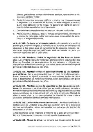 PROYECTO DE CÓDIGO ORGÁNICO INTEGRAL PENAL




    ciones, grabaciones u otros sobre tropas, equipos, operaciones o mi-
    siones de carácter militar.
3. Envíe documentos, informes, gráficos u objetos que ponga en riesgo
   la seguridad o la soberanía del Estado, sin estar obligado a hacerlo;
   o, de estar obligado por la fuerza, no pusiere tal hecho en conoci-
   miento de las autoridades inmediatamente.
4. Oculte información relevante a los mandos militares nacionales.
5. Altere, suprima, destruya, desvíe, incluso temporalmente, información
   u objetos de naturaleza militar relevantes para la seguridad, la sobe-
   ranía o la integridad territorial.

Artículo 348.- Omisión en el abastecimiento.- La servidora o servidor
militar que, estando obligado a hacerlo por su función, se abstenga de
abastecer a las tropas para el cumplimiento de acciones militares, po-
niendo en riesgo la seguridad del Estado, será sancionada con pena pri-
vativa de libertad de tres a cinco años.

Artículo 349.- Atentado contra la seguridad de las Fuerzas Arma-
das.- La servidora o servidor militar que atente contra la seguridad de las
Fuerzas Armadas por incumplimiento de sus deberes u obligaciones,
siempre que el hecho no constituya otro delito, será sancionada con pena
privativa de libertad de uno a tres años.

Artículo 350.- Atentado contra el desenvolvimiento de las operacio-
nes militares.- Las y los reservistas que, en caso de conflicto armado,
fueren llamados e injustificadamente no concurrieren dentro de cinco
días a desempeñar las funciones militares, serán sancionadas con pena
privativa de libertad de uno a tres años.

Artículo 351.- Atentado contra la seguridad de las operaciones mili-
tares.- La servidora o servidor militar que, en conflicto interno, se rinda o
huya sin haber agotado los medios de defensa y seguridad que exijan las
órdenes recibidas se le sancionará con una pena privativa de libertad de
siete a nueve años; y con pena privativa de libertad de nueve a doce
años si se comete en conflicto armado internacional.

Artículo 352.- Omisión de aviso de deserción.- Las o los superiores di-
rectos o jefes de unidades o repartos que no dieren parte de la deserción
de sus subordinados, serán sancionadas con privación de libertad de
seis meses a un año.
A los desertores se les impondrá el máximo de la pena privativa de liber-
tad si la deserción se comete en complot o en territorio enemigo.

Artículo 353.- Abuso de arma.- La persona que dispare arma de fuego

                PRIMER DEBATE | COMISIÓN DE JUSTICIA Y ESTRUCTURA DEL ESTADO | 13 de junio de 2012 | Pág.   134 de 378
 