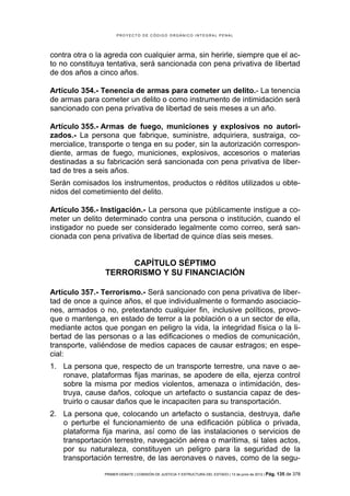 PROYECTO DE CÓDIGO ORGÁNICO INTEGRAL PENAL




contra otra o la agreda con cualquier arma, sin herirle, siempre que el ac-
to no constituya tentativa, será sancionada con pena privativa de libertad
de dos años a cinco años.

Artículo 354.- Tenencia de armas para cometer un delito.- La tenencia
de armas para cometer un delito o como instrumento de intimidación será
sancionado con pena privativa de libertad de seis meses a un año.

Artículo 355.- Armas de fuego, municiones y explosivos no autori-
zados.- La persona que fabrique, suministre, adquiriera, sustraiga, co-
mercialice, transporte o tenga en su poder, sin la autorización correspon-
diente, armas de fuego, municiones, explosivos, accesorios o materias
destinadas a su fabricación será sancionada con pena privativa de liber-
tad de tres a seis años.
Serán comisados los instrumentos, productos o réditos utilizados u obte-
nidos del cometimiento del delito.

Artículo 356.- Instigación.- La persona que públicamente instigue a co-
meter un delito determinado contra una persona o institución, cuando el
instigador no puede ser considerado legalmente como correo, será san-
cionada con pena privativa de libertad de quince días seis meses.


                     CAPÍTULO SÉPTIMO
                TERRORISMO Y SU FINANCIACIÓN

Artículo 357.- Terrorismo.- Será sancionado con pena privativa de liber-
tad de once a quince años, el que individualmente o formando asociacio-
nes, armados o no, pretextando cualquier fin, inclusive políticos, provo-
que o mantenga, en estado de terror a la población o a un sector de ella,
mediante actos que pongan en peligro la vida, la integridad física o la li-
bertad de las personas o a las edificaciones o medios de comunicación,
transporte, valiéndose de medios capaces de causar estragos; en espe-
cial:
1. La persona que, respecto de un transporte terrestre, una nave o ae-
   ronave, plataformas fijas marinas, se apodere de ella, ejerza control
   sobre la misma por medios violentos, amenaza o intimidación, des-
   truya, cause daños, coloque un artefacto o sustancia capaz de des-
   truirlo o causar daños que le incapaciten para su transportación.
2. La persona que, colocando un artefacto o sustancia, destruya, dañe
   o perturbe el funcionamiento de una edificación pública o privada,
   plataforma fija marina, así como de las instalaciones o servicios de
   transportación terrestre, navegación aérea o marítima, si tales actos,
   por su naturaleza, constituyen un peligro para la seguridad de la
   transportación terrestre, de las aeronaves o naves, como de la segu-

                PRIMER DEBATE | COMISIÓN DE JUSTICIA Y ESTRUCTURA DEL ESTADO | 13 de junio de 2012 | Pág.   135 de 378
 