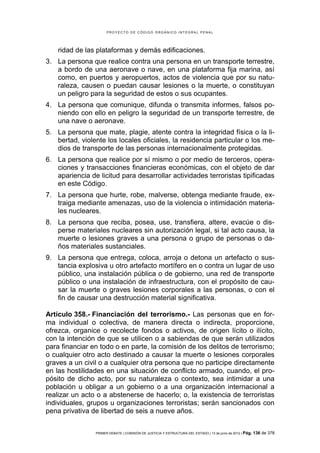 PROYECTO DE CÓDIGO ORGÁNICO INTEGRAL PENAL




    ridad de las plataformas y demás edificaciones.
3. La persona que realice contra una persona en un transporte terrestre,
   a bordo de una aeronave o nave, en una plataforma fija marina, así
   como, en puertos y aeropuertos, actos de violencia que por su natu-
   raleza, causen o puedan causar lesiones o la muerte, o constituyan
   un peligro para la seguridad de estos o sus ocupantes.
4. La persona que comunique, difunda o transmita informes, falsos po-
   niendo con ello en peligro la seguridad de un transporte terrestre, de
   una nave o aeronave.
5. La persona que mate, plagie, atente contra la integridad física o la li-
   bertad, violente los locales oficiales, la residencia particular o los me-
   dios de transporte de las personas internacionalmente protegidas.
6. La persona que realice por sí mismo o por medio de terceros, opera-
   ciones y transacciones financieras económicas, con el objeto de dar
   apariencia de licitud para desarrollar actividades terroristas tipificadas
   en este Código.
7. La persona que hurte, robe, malverse, obtenga mediante fraude, ex-
   traiga mediante amenazas, uso de la violencia o intimidación materia-
   les nucleares.
8. La persona que reciba, posea, use, transfiera, altere, evacúe o dis-
   perse materiales nucleares sin autorización legal, si tal acto causa, la
   muerte o lesiones graves a una persona o grupo de personas o da-
   ños materiales sustanciales.
9. La persona que entrega, coloca, arroja o detona un artefacto o sus-
   tancia explosiva u otro artefacto mortífero en o contra un lugar de uso
   público, una instalación pública o de gobierno, una red de transporte
   público o una instalación de infraestructura, con el propósito de cau-
   sar la muerte o graves lesiones corporales a las personas, o con el
   fin de causar una destrucción material significativa.

Artículo 358.- Financiación del terrorismo.- Las personas que en for-
ma individual o colectiva, de manera directa o indirecta, proporcione,
ofrezca, organice o recolecte fondos o activos, de origen lícito o ilícito,
con la intención de que se utilicen o a sabiendas de que serán utilizados
para financiar en todo o en parte, la comisión de los delitos de terrorismo;
o cualquier otro acto destinado a causar la muerte o lesiones corporales
graves a un civil o a cualquier otra persona que no participe directamente
en las hostilidades en una situación de conflicto armado, cuando, el pro-
pósito de dicho acto, por su naturaleza o contexto, sea intimidar a una
población u obligar a un gobierno o a una organización internacional a
realizar un acto o a abstenerse de hacerlo; o, la existencia de terroristas
individuales, grupos u organizaciones terroristas; serán sancionados con
pena privativa de libertad de seis a nueve años.


                PRIMER DEBATE | COMISIÓN DE JUSTICIA Y ESTRUCTURA DEL ESTADO | 13 de junio de 2012 | Pág.   136 de 378
 