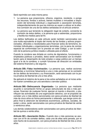 PROYECTO DE CÓDIGO ORGÁNICO INTEGRAL PENAL




Será reprimido con esta misma pena:
1. La persona que proporcione, ofrezca, organice, recolecte, o ponga
   los recursos, fondos o activos, bienes muebles o inmuebles a dispo-
   sición del terrorista individual u organización o asociación terrorista,
   independientemente de que los mismos se vayan a utilizar en la efec-
   tiva comisión de una de los delitos señaladas en el artículo anterior.
2. La persona que teniendo la obligación legal de evitarlo, consienta la
   comisión de estos delitos, o la persona que a sabiendas, proporciona
   y facilita los medios para tal fin.
Los delitos tipificados en este artículo serán también sancionados con
una multa equivalente al duplo del monto de los fondos y activos propor-
cionados, ofrecidos o recolectados para financiar actos de terrorismo, te-
rroristas individuales u organizaciones terroristas, con la pena de comiso
especial de conformidad con lo previsto en este Código, y con la extin-
ción de la persona jurídica creada o utilizada para el efecto.
Cuando la condena sea dictada en contra de dignatarios, funcionarios o
empleados públicos o privados, éstos serán sancionados con la inhabili-
tación para el desempeño de todo empleo o cargo público por un tiempo
igual a la de la condena, o cumplir funciones de dirección en entidades
del sistema financiero y de seguros.

Artículo 359.- Falsa incriminación.- La persona que, realice acciones
tendientes a incriminar falsamente a una o más personas en la comisión
de los delitos de terrorismo y su financiación, será sancionado con la pe-
na privativa de libertad de uno a tres años.
Se aplicará el máximo de la pena si los actos señalados en el inciso ante-
rior fueren cometidos por una servidora o servidor público.

Artículo 360.- Delincuencia Organizada.- La persona que mediante
acuerdo o concertación forme un grupo estructurado de dos o más per-
sonas, financien de cualquier forma, ejerzan el mando o dirección, o pla-
nifiquen las actividades de una organización delictiva, con el propósito de
cometer uno o más delitos sancionados con pena privativa de libertad de
más de cinco años en forma permanente o reiterada, que tenga como ob-
jetivo final la obtención de beneficios económicos, políticos, sociales, de
poder u otros, serán sancionados con pena privativa de libertad de veinte
a veinticinco años.
Los demás colaboradores serán sancionados con pena privativa de liber-
tad de quince a veinte años.

Artículo 361.- Asociación Ilícita.- Cuando dos o más personas se aso-
cien con el fin de cometer delitos, cada una de ellas será penada, por el
solo hecho de la asociación, con pena privativa de libertad de tres a cinco
años.

                PRIMER DEBATE | COMISIÓN DE JUSTICIA Y ESTRUCTURA DEL ESTADO | 13 de junio de 2012 | Pág.   137 de 378
 