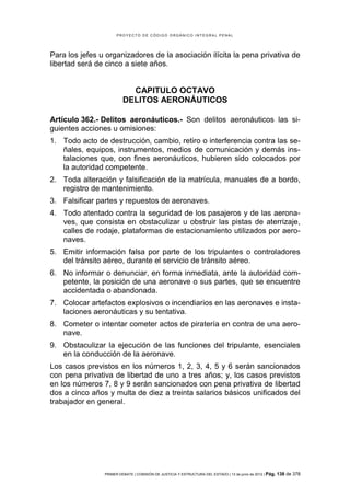 PROYECTO DE CÓDIGO ORGÁNICO INTEGRAL PENAL




Para los jefes u organizadores de la asociación ilícita la pena privativa de
libertad será de cinco a siete años.


                           CAPITULO OCTAVO
                         DELITOS AERONÁUTICOS

Artículo 362.- Delitos aeronáuticos.- Son delitos aeronáuticos las si-
guientes acciones u omisiones:
1. Todo acto de destrucción, cambio, retiro o interferencia contra las se-
   ñales, equipos, instrumentos, medios de comunicación y demás ins-
   talaciones que, con fines aeronáuticos, hubieren sido colocados por
   la autoridad competente.
2. Toda alteración y falsificación de la matrícula, manuales de a bordo,
   registro de mantenimiento.
3. Falsificar partes y repuestos de aeronaves.
4. Todo atentado contra la seguridad de los pasajeros y de las aerona-
   ves, que consista en obstaculizar u obstruir las pistas de aterrizaje,
   calles de rodaje, plataformas de estacionamiento utilizados por aero-
   naves.
5. Emitir información falsa por parte de los tripulantes o controladores
   del tránsito aéreo, durante el servicio de tránsito aéreo.
6. No informar o denunciar, en forma inmediata, ante la autoridad com-
   petente, la posición de una aeronave o sus partes, que se encuentre
   accidentada o abandonada.
7. Colocar artefactos explosivos o incendiarios en las aeronaves e insta-
   laciones aeronáuticas y su tentativa.
8. Cometer o intentar cometer actos de piratería en contra de una aero-
   nave.
9. Obstaculizar la ejecución de las funciones del tripulante, esenciales
   en la conducción de la aeronave.
Los casos previstos en los números 1, 2, 3, 4, 5 y 6 serán sancionados
con pena privativa de libertad de uno a tres años; y, los casos previstos
en los números 7, 8 y 9 serán sancionados con pena privativa de libertad
dos a cinco años y multa de diez a treinta salarios básicos unificados del
trabajador en general.




                PRIMER DEBATE | COMISIÓN DE JUSTICIA Y ESTRUCTURA DEL ESTADO | 13 de junio de 2012 | Pág.   138 de 378
 