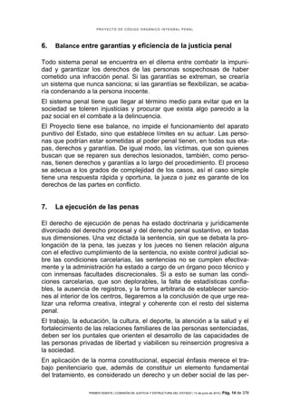 PROYECTO DE CÓDIGO ORGÁNICO INTEGRAL PENAL




6.   Balance entre garantías y eficiencia de la justicia penal

Todo sistema penal se encuentra en el dilema entre combatir la impuni-
dad y garantizar los derechos de las personas sospechosas de haber
cometido una infracción penal. Si las garantías se extreman, se crearía
un sistema que nunca sanciona; si las garantías se flexibilizan, se acaba-
ría condenando a la persona inocente.
El sistema penal tiene que llegar al término medio para evitar que en la
sociedad se toleren injusticias y procurar que exista algo parecido a la
paz social en el combate a la delincuencia.
El Proyecto tiene ese balance, no impide el funcionamiento del aparato
punitivo del Estado, sino que establece límites en su actuar. Las perso-
nas que podrían estar sometidas al poder penal tienen, en todas sus eta-
pas, derechos y garantías. De igual modo, las víctimas, que son quienes
buscan que se reparen sus derechos lesionados, también, como perso-
nas, tienen derechos y garantías a lo largo del procedimiento. El proceso
se adecua a los grados de complejidad de los casos, así el caso simple
tiene una respuesta rápida y oportuna, la jueza o juez es garante de los
derechos de las partes en conflicto.


7.   La ejecución de las penas

El derecho de ejecución de penas ha estado doctrinaria y jurídicamente
divorciado del derecho procesal y del derecho penal sustantivo, en todas
sus dimensiones. Una vez dictada la sentencia, sin que se debata la pro-
longación de la pena, las juezas y los jueces no tienen relación alguna
con el efectivo cumplimiento de la sentencia, no existe control judicial so-
bre las condiciones carcelarias, las sentencias no se cumplen efectiva-
mente y la administración ha estado a cargo de un órgano poco técnico y
con inmensas facultades discrecionales. Si a esto se suman las condi-
ciones carcelarias, que son deplorables, la falta de estadísticas confia-
bles, la ausencia de registros, y la forma arbitraria de establecer sancio-
nes al interior de los centros, llegaremos a la conclusión de que urge rea-
lizar una reforma creativa, integral y coherente con el resto del sistema
penal.
El trabajo, la educación, la cultura, el deporte, la atención a la salud y el
fortalecimiento de las relaciones familiares de las personas sentenciadas,
deben ser los puntales que orienten el desarrollo de las capacidades de
las personas privadas de libertad y viabilicen su reinserción progresiva a
la sociedad.
En aplicación de la norma constitucional, especial énfasis merece el tra-
bajo penitenciario que, además de constituir un elemento fundamental
del tratamiento, es considerado un derecho y un deber social de las per-

                 PRIMER DEBATE | COMISIÓN DE JUSTICIA Y ESTRUCTURA DEL ESTADO | 13 de junio de 2012 | Pág.   14 de 378
 