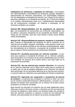 PROYECTO DE CÓDIGO ORGÁNICO INTEGRAL PENAL




trabajadores de almacenes y depósitos de vehículos.- Los propieta-
rios, administradores o arrendatarios de almacenes, garajes, depósitos o
aparcamientos de vehículos automotores, son responsables solidarios
con los trabajadores encargados del servicio, por el pago de los daños y
perjuicios causados en un accidente de tránsito, de un vehículo confiado
a su cuidado, adicionalmente serán civil y solidariamente responsables
por las sustracciones cometidas, sin violencia o amenazas, en los
vehículos confiados a su cuidado.

Artículo 369.- Responsabilidad civil de propietarios de semovien-
tes.- Los propietarios de semovientes son civilmente responsables, por
los daños y perjuicios resultantes de los accidentes de tránsito, ocasio-
nados por sus animales, salvo por caso fortuito o fuerza mayor debida-
mente comprobados.

Artículo 370.- Responsabilidad de peatones, pasajeros o controlado-
res.- Cuando el responsable del accidente no sea el conductor de un
vehículo sino el peatón, pasajero, controlador u otra persona, serán san-
cionado con las penas previstas en los artículos correspondientes, según
las circunstancias de la infracción, a excepción de la pérdida de puntos
que se aplica en forma exclusiva a los conductores infractores.

Artículo 371.- Accidente provocado con vehículo sustraído.- La per-
sona que ocasione un accidente de tránsito con un vehículo sustraído,
será sancionado con el máximo de las penas establecidas para la infrac-
ción cometida, sin perjuicio de la acción penal a que haya lugar por la
sustracción del automotor.

Artículo 372.- Uso de vehículo para cometer infracción.- El conductor
de un vehículo automotor que lo utilice como medio para la comisión de
un delito que no sea de aquellos tipificados como infracción de tránsito,
será sancionado con la revocatoria definitiva de su licencia para conducir.
La sanción debe ser notificada a las autoridades de tránsito competentes.

Artículo 373.- Agravante por suspensión o inexistencia de licencia
de conducir.- La persona que condujere un vehículo a motor con licen-
cia de conducir suspendida temporal o definitivamente, y causare una in-
fracción de tránsito será sancionada con el máximo de la pena corres-
pondiente a la infracción cometida.
Igual sanción se impondrá a la persona que sin estar legalmente autori-
zado para conducir vehículos a motor, o haciendo uso de una licencia de
conducir de categoría y clase inferior a la necesaria según las caracterís-
ticas del vehículo, conduzca un vehículo e incurra en una infracción de
tránsito, será sancionada con el máximo de la pena correspondiente.



                PRIMER DEBATE | COMISIÓN DE JUSTICIA Y ESTRUCTURA DEL ESTADO | 13 de junio de 2012 | Pág.   140 de 378
 