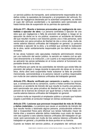PROYECTO DE CÓDIGO ORGÁNICO INTEGRAL PENAL




un servicio público de transporte, será solidariamente responsable de los
daños civiles, la operadora de transporte y el propietario del vehículo. En
el caso de negligencia declarada por la autoridad competente, se retirará
el cupo del vehículo accidentado y la operadora será sancionada con
hasta treinta días de suspensión de su permiso de operación.

Artículo 377.- Muerte o lesiones provocadas por negligencia de con-
tratista o ejecutor de obra.- La persona contratista o ejecutor de una
obra que por negligencia o falta de previsión del peligro o riesgo en la
ejecución de obras en la vía pública, ocasione un accidente de tránsito
del que resulten muerta o con lesiones graves una o más personas, será
sancionada con pena privativa de libertad de dos a cinco años, multa de
veinte salarios básicos unificadas del trabajador en general. La persona
contratista o ejecutor de la obra, y la entidad que contrató la realización
de la obra, serán solidariamente responsable por los daños civiles oca-
sionados.
Si las obras hubieren sido ejecutadas mediante administración directa
por una institución del sector público, la sanción en materia civil se apli-
cará directamente a la institución, y en cuanto a la responsabilidad penal
se aplicarán las penas señaladas en el inciso anterior al funcionario res-
ponsable directo de la obras.
De verificarse por parte de las autoridades de tránsito que existe falta de
previsión del peligro o riesgo durante la ejecución de obras en la vía pú-
blica, dicha obra será suspendida hasta subsanar la falta de previsión
mencionada, sancionándose a la persona natural o jurídica responsable
con multa de cien salarios básicos unificados del trabajador general.

Artículo 378.- Muerte verificada por cansancio o sueño.- La persona
que, a consecuencia de su cansancio, sueño o malas condiciones físicas,
ocasione un accidente de tránsito del que resulte la muerta una persona,
será sancionada con pena privativa de libertad de uno a tres años, sus-
pensión de la licencia de conducir por igual tiempo y multa de hasta cin-
cuenta salarios básicos unificados del trabajador en general.
La misma multa se impondrá al empleador público o privado que hubiere
exigido o permitido al conductor trabajar en dichas condiciones.

Artículo 379.- Lesiones que provocan incapacidad de más de 30 días
y daños materiales.- La persona que cause un accidente de tránsito del
que resulte herida o lesionada alguna persona, produciéndole enferme-
dad o incapacidad física para efectuar sus tareas habituales mayor de
treinta días y ocasione además daños materiales cuyo costo de repara-
ción sea superior a seis salarios básicos unificados del trabajador en ge-
neral; será sancionada con multa de tres salarios básicos unificados del
trabajador en general, y la pérdida de doce puntos en su licencia.
Cuando se tratare del servicio público, el propietario del vehículo será
                PRIMER DEBATE | COMISIÓN DE JUSTICIA Y ESTRUCTURA DEL ESTADO | 13 de junio de 2012 | Pág.   142 de 378
 