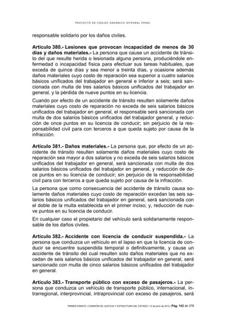 PROYECTO DE CÓDIGO ORGÁNICO INTEGRAL PENAL




responsable solidario por los daños civiles.

Artículo 380.- Lesiones que provocan incapacidad de menos de 30
días y daños materiales.- La persona que cause un accidente de tránsi-
to del que resulte herida o lesionada alguna persona, produciéndole en-
fermedad o incapacidad física para efectuar sus tareas habituales, que
exceda de quince días y sea menor a treinta días, y ocasione además
daños materiales cuyo costo de reparación sea superior a cuatro salarios
básicos unificados del trabajador en general e inferior a seis; será san-
cionada con multa de tres salarios básicos unificados del trabajador en
general, y la pérdida de nueve puntos en su licencia.
Cuando por efecto de un accidente de tránsito resulten solamente daños
materiales cuyo costo de reparación no exceda de seis salarios básicos
unificados del trabajador en general, el responsable será sancionada con
multa de dos salarios básicos unificados del trabajador general, y reduc-
ción de once puntos en su licencia de conducir; sin perjuicio de la res-
ponsabilidad civil para con terceros a que queda sujeto por causa de la
infracción.

Artículo 381.- Daños materiales.- La persona que, por efecto de un ac-
cidente de tránsito resulten solamente daños materiales cuyo costo de
reparación sea mayor a dos salarios y no exceda de seis salarios básicos
unificados del trabajador en general, será sancionada con multa de dos
salarios básicos unificados del trabajador en general, y reducción de do-
ce puntos en su licencia de conducir; sin perjuicio de la responsabilidad
civil para con terceros a que queda sujeto por causa de la infracción.
La persona que como consecuencia del accidente de tránsito causa so-
lamente daños materiales cuyo costo de reparación excedan las seis sa-
larios básicos unificados del trabajador en general, será sancionada con
el doble de la multa establecida en el primer inciso; y, reducción de nue-
ve puntos en su licencia de conducir.
En cualquier caso el propietario del vehículo será solidariamente respon-
sable de los daños civiles.

Artículo 382.- Accidente con licencia de conducir suspendida.- La
persona que conduzca un vehículo en el lapso en que la licencia de con-
ducir se encuentre suspendida temporal o definitivamente, y cause un
accidente de tránsito del cual resulten solo daños materiales que no ex-
cedan de seis salarios básicos unificados del trabajador en general, será
sancionado con multa de cinco salarios básicos unificados del trabajador
en general.

Artículo 383.- Transporte público con exceso de pasajeros.- La per-
sona que conduzca un vehículo de transporte público, internacional, in-
trarregional, interprovincial, intraprovincial con exceso de pasajeros, será

                PRIMER DEBATE | COMISIÓN DE JUSTICIA Y ESTRUCTURA DEL ESTADO | 13 de junio de 2012 | Pág.   143 de 378
 