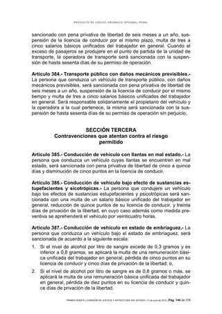 PROYECTO DE CÓDIGO ORGÁNICO INTEGRAL PENAL




sancionado con pena privativa de libertad de seis meses a un año, sus-
pensión de la licencia de conducir por el mismo plazo, multa de tres a
cinco salarios básicos unificados del trabajador en general. Cuando el
exceso de pasajeros se produjere en el punto de partida de la unidad de
transporte, la operadora de transporte será sancionada con la suspen-
sión de hasta sesenta días de su permiso de operación.

Artículo 384.- Transporte público con daños mecánicos previsibles.-
La persona que conduzca un vehículo de transporte público, con daños
mecánicos previsibles, será sancionada con pena privativa de libertad de
seis meses a un año, suspensión de la licencia de conducir por el mismo
tiempo y multa de tres a cinco salarios básicos unificados del trabajador
en general. Será responsable solidariamente el propietario del vehículo y
la operadora a la cual pertenece, la misma será sancionada con la sus-
pensión de hasta sesenta días de su permiso de operación sin perjuicio.


                     SECCIÓN TERCERA
          Contravenciones que atentan contra el riesgo
                          permitido

Artículo 385.- Conducción de vehículo con llantas en mal estado.- La
persona que conduzca un vehículo cuyas llantas se encuentren en mal
estado, será sancionada con pena privativa de libertad de cinco a quince
días y disminución de cinco puntos en la licencia de conducir.

Artículo 386.- Conducción de vehículo bajo efecto de sustancias es-
tupefacientes y sicotrópicas.- La persona que condujere un vehículo
bajo los efectos de sustancias estupefacientes y psicotrópicas será san-
cionada con una multa de un salario básico unificado del trabajador en
general, reducción de quince puntos de su licencia de conducir, y treinta
días de privación de la libertad, en cuyo caso además como medida pre-
ventiva se aprehenderá el vehículo por veinticuatro horas.

Artículo 387.- Conducción de vehículo en estado de embriaguez.- La
persona que conduzca un vehículo bajo el estado de embriaguez, será
sancionada de acuerdo a la siguiente escala:
1. Si el nivel de alcohol por litro de sangre excede de 0,3 gramos y es
   inferior a 0,8 gramos, se aplicará la multa de una remuneración bási-
   ca unificada del trabajador en general, pérdida de cinco puntos en su
   licencia de conducir y cinco días de privación de la libertad; o,
2. Si el nivel de alcohol por litro de sangre es de 0,8 gramos o más, se
   aplicará la multa de una remuneración básica unificada del trabajador
   en general, pérdida de diez puntos en su licencia de conducir y quin-
   ce días de privación de la libertad.

               PRIMER DEBATE | COMISIÓN DE JUSTICIA Y ESTRUCTURA DEL ESTADO | 13 de junio de 2012 | Pág.   144 de 378
 