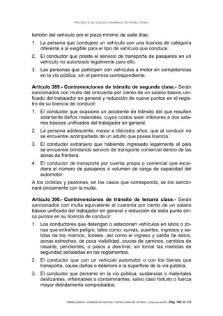 PROYECTO DE CÓDIGO ORGÁNICO INTEGRAL PENAL




tención del vehículo por el plazo mínimo de siete días:
1. La persona que condujere un vehículo con una licencia de categoría
   diferente a la exigible para el tipo de vehículo que conduce.
2. El conductor que preste el servicio de transporte de pasajeros en un
   vehículo no autorizado legalmente para ello.
3. Las personas que participen con vehículos a motor en competencias
   en la vía pública, sin el permiso correspondiente.

Artículo 389.- Contravenciones de tránsito de segunda clase.- Serán
sancionados con multa del cincuenta por ciento de un salario básico uni-
ficado del trabajador en general y reducción de nueve puntos en el regis-
tro de su licencia de conducir:
1. El conductor que ocasione un accidente de tránsito del que resulten
   solamente daños materiales, cuyos costos sean inferiores a dos sala-
   rios básicos unificados del trabajador en general.
2. La persona adolescente, mayor a dieciséis años, que al conducir no
   se encuentre acompañada de un adulto que posea licencia.
3. El conductor extranjero que habiendo ingresado legalmente al país
   se encuentre brindando servicio de transporte comercial dentro de las
   zonas de frontera.
4. El conductor de transporte por cuenta propia o comercial que exce-
   diere el número de pasajeros o volumen de carga de capacidad del
   automotor.
A los ciclistas y peatones, en los casos que corresponda, se los sancio-
nará únicamente con la multa.

Artículo 390.- Contravenciones de tránsito de tercera clase.- Serán
sancionados con multa equivalente al cuarenta por ciento de un salario
básico unificado del trabajador en general y reducción de siete punto cin-
co puntos en su licencia de conducir:
1. Los conductores que detengan o estacionen vehículos en sitios o zo-
   nas que entrañen peligro, tales como: curvas, puentes, ingresos y sa-
   lidas de los mismos, túneles, así como el ingreso y salida de éstos,
   zonas estrechas, de poca visibilidad, cruces de caminos, cambios de
   rasante, pendientes, o pasos a desnivel, sin tomar las medidas de
   seguridad señaladas en los reglamentos.
2. El conductor que con un vehículo automotor o con los bienes que
   transporta, cause daños o deterioro a la superficie de la vía pública.
3. El conductor que derrame en la vía pública, sustancias o materiales
   deslizantes, inflamables o contaminantes, salvo caso fortuito o fuerza
   mayor debidamente comprobados.


                PRIMER DEBATE | COMISIÓN DE JUSTICIA Y ESTRUCTURA DEL ESTADO | 13 de junio de 2012 | Pág.   146 de 378
 