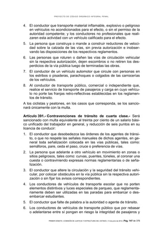 PROYECTO DE CÓDIGO ORGÁNICO INTEGRAL PENAL




4. El conductor que transporte material inflamable, explosivo o peligroso
   en vehículos no acondicionados para el efecto, o sin el permiso de la
   autoridad competente; y los conductores no profesionales que reali-
   zaren esta actividad con un vehículo calificado para el efecto.
5. La persona que construya o mande a construir reductores de veloci-
   dad sobre la calzada de las vías, sin previa autorización e inobser-
   vando las disposiciones de los respectivos reglamentos.
6. Las personas que roturen o dañen las vías de circulación vehicular
   sin la respectiva autorización, dejen escombros o no retiren los des-
   perdicios de la vía pública luego de terminadas las obras.
7. El conductor de un vehículo automotor que circule con personas en
   los estribos o pisaderas, parachoques o colgados de las carrocerías
   de los vehículos.
8. Al conductor de transporte público, comercial o independiente que,
   realice el servicio de transporte de pasajeros y carga en cuyo vehícu-
   lo no porte las franjas retro-reflectivas establecidas en los reglamen-
   tos de tránsito.
A los ciclistas y peatones, en los casos que corresponda, se los sancio-
nará únicamente con la multa.

Artículo 391.- Contravenciones de tránsito de cuarta clase.- Será
sancionado con multa equivalente al treinta por ciento de un salario bási-
co unificado del trabajador en general, y reducción de seis puntos en su
licencia de conducir:
1. El conductor que desobedezca las órdenes de los agentes de tránsi-
   to, o que no respete las señales manuales de dichos agentes, en ge-
   neral toda señalización colocada en las vías públicas, tales como:
   semáforos, pare, ceda el paso, cruce o preferencia de vías.
2. La persona que adelante a otro vehículo en movimiento en zonas o
   sitios peligrosos, tales como: curvas, puentes, túneles, al coronar una
   cuesta o contraviniendo expresas normas reglamentarias o de seña-
   lización.
3. El conductor que altere la circulación y la seguridad del tránsito vehi-
   cular, por colocar obstáculos en la vía pública sin la respectiva autori-
   zación o sin fijar los avisos correspondientes.
4. Los conductores de vehículos de transporte escolar que no porten
   elementos distintivos y luces especiales de parqueo, que reglamenta-
   riamente deben ser utilizadas en las paradas para embarcar o des-
   embarcar estudiantes.
5. El conductor que falte de palabra a la autoridad o agente de tránsito.
6. Los conductores de vehículos de transporte público que por rebasar
   o adelantarse entre sí pongan en riesgo la integridad de pasajeros y

                PRIMER DEBATE | COMISIÓN DE JUSTICIA Y ESTRUCTURA DEL ESTADO | 13 de junio de 2012 | Pág.   147 de 378
 