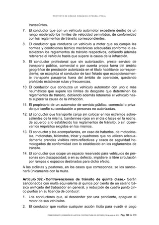 PROYECTO DE CÓDIGO ORGÁNICO INTEGRAL PENAL




    transeúntes.
7. El conductor que con un vehículo automotor excediere dentro de un
   rango moderado los límites de velocidad permitidos, de conformidad
   con los reglamentos de tránsito correspondientes.
8. El conductor que conduzca un vehículo a motor que no cumpla las
   normas y condiciones técnico mecánicas adecuadas conforme lo es-
   tablezcan los reglamentos de tránsito respectivos, debiendo además
   retenerse el vehículo hasta que supere la causa de la infracción.
9. El conductor profesional que sin autorización, preste servicio de
   transporte público, comercial o por cuenta propia fuera del ámbito
   geográfico de prestación autorizada en el título habilitante correspon-
   diente; se exceptúa el conductor de taxi fletado que excepcionalmen-
   te transporte pasajeros fuera del ámbito de operación, quedando
   prohibido establecer rutas y frecuencias.
10. El conductor que conduzca un vehículo automotor con uno o más
    neumáticos que supere los límites de desgaste que determinen los
    reglamentos de tránsito, debiendo además retenerse el vehículo has-
    ta superar la causa de la infracción.
11. El propietario de un automotor de servicio público, comercial o priva-
    do que confíe su conducción a personas no autorizadas.
12. El conductor que transporte carga sin colocar en los extremos sobre-
    salientes de la misma, banderines rojos en el día o luces en la noche,
    de acuerdo a lo establecido los reglamentos de tránsito, o sin obser-
    var los requisitos exigidos en los mismos.
13. El conductor y los acompañantes, en caso de haberlos, de motocicle-
    tas, motonetas, bicimotos, tricar y cuadrones que no utilicen adecua-
    damente prendas visibles retro-reflectivas y casco de seguridad ho-
    mologados de conformidad con lo establecido en los reglamentos de
    tránsito.
14. El conductor que ocupe un espacio reservado para vehículos de per-
    sonas con discapacidad; o en su defecto, impidiere la libre circulación
    por rampas o espacios destinados para dicho efecto.
A los ciclistas y peatones, en los casos que corresponda, se los sancio-
nará únicamente con la multa.

Artículo 392.- Contravenciones de tránsito de quinta clase.- Serán
sancionados con multa equivalente al quince por ciento de un salario bá-
sico unificado del trabajador en general, y reducción de cuatro punto cin-
co puntos en su licencia de conducir:
1. Los conductores que, al descender por una pendiente, apaguen el
   motor de sus vehículos.
2. El conductor que realice cualquier acción ilícita para evadir el pago

                PRIMER DEBATE | COMISIÓN DE JUSTICIA Y ESTRUCTURA DEL ESTADO | 13 de junio de 2012 | Pág.   148 de 378
 