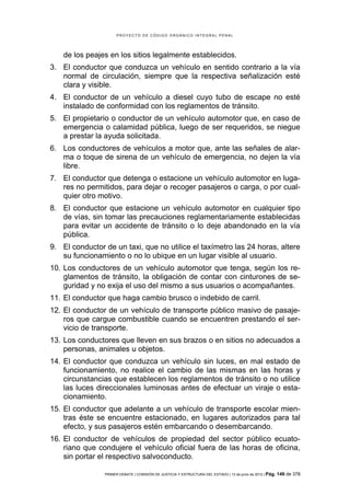 PROYECTO DE CÓDIGO ORGÁNICO INTEGRAL PENAL




    de los peajes en los sitios legalmente establecidos.
3. El conductor que conduzca un vehículo en sentido contrario a la vía
   normal de circulación, siempre que la respectiva señalización esté
   clara y visible.
4. El conductor de un vehículo a diesel cuyo tubo de escape no esté
   instalado de conformidad con los reglamentos de tránsito.
5. El propietario o conductor de un vehículo automotor que, en caso de
   emergencia o calamidad pública, luego de ser requeridos, se niegue
   a prestar la ayuda solicitada.
6. Los conductores de vehículos a motor que, ante las señales de alar-
   ma o toque de sirena de un vehículo de emergencia, no dejen la vía
   libre.
7. El conductor que detenga o estacione un vehículo automotor en luga-
   res no permitidos, para dejar o recoger pasajeros o carga, o por cual-
   quier otro motivo.
8. El conductor que estacione un vehículo automotor en cualquier tipo
   de vías, sin tomar las precauciones reglamentariamente establecidas
   para evitar un accidente de tránsito o lo deje abandonado en la vía
   pública.
9. El conductor de un taxi, que no utilice el taxímetro las 24 horas, altere
   su funcionamiento o no lo ubique en un lugar visible al usuario.
10. Los conductores de un vehículo automotor que tenga, según los re-
    glamentos de tránsito, la obligación de contar con cinturones de se-
    guridad y no exija el uso del mismo a sus usuarios o acompañantes.
11. El conductor que haga cambio brusco o indebido de carril.
12. El conductor de un vehículo de transporte público masivo de pasaje-
    ros que cargue combustible cuando se encuentren prestando el ser-
    vicio de transporte.
13. Los conductores que lleven en sus brazos o en sitios no adecuados a
    personas, animales u objetos.
14. El conductor que conduzca un vehículo sin luces, en mal estado de
    funcionamiento, no realice el cambio de las mismas en las horas y
    circunstancias que establecen los reglamentos de tránsito o no utilice
    las luces direccionales luminosas antes de efectuar un viraje o esta-
    cionamiento.
15. El conductor que adelante a un vehículo de transporte escolar mien-
    tras éste se encuentre estacionado, en lugares autorizados para tal
    efecto, y sus pasajeros estén embarcando o desembarcando.
16. El conductor de vehículos de propiedad del sector público ecuato-
    riano que condujere el vehículo oficial fuera de las horas de oficina,
    sin portar el respectivo salvoconducto.

                PRIMER DEBATE | COMISIÓN DE JUSTICIA Y ESTRUCTURA DEL ESTADO | 13 de junio de 2012 | Pág.   149 de 378
 
