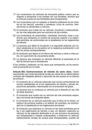 PROYECTO DE CÓDIGO ORGÁNICO INTEGRAL PENAL




17. Los conductores de vehículos de transporte público masivo que se
    negaren a transportar a los ciclistas con sus bicicletas, siempre que
    el vehículo cuente con las facilidades para transportarlas.
18. Los conductores que no respeten el derecho preferente de los ciclis-
    tas en los desvíos, avenidas y carreteras, cruce de caminos, inter-
    secciones no señalizadas y ciclovías.
19. El conductor que invada con su vehículo, circulando o estacionándo-
    se, las vías asignadas para uso exclusivo de los ciclistas.
20. Los conductores de motocicletas, motonetas, bicimotos, tricar y cua-
    drones que transporte un número de personas superior a la capaci-
    dad permitida, de conformidad con lo establecido en los reglamentos
    de tránsito.
21. La persona que altere la circulación y la seguridad peatonal, por co-
    locar obstáculos en la vía pública sin la respectiva autorización o sin
    fijar los avisos correspondientes.
22. El conductor que dejare en el interior del vehículo a niñas o niños so-
    los, sin supervisión de una persona adulta.
23. La persona que condujere un vehículo diferente al autorizado en el
    tipo de licencia que le corresponda.
A los ciclistas y peatones, en los casos que corresponda, se los sancio-
nará únicamente con la multa.

Artículo 393.- Contravenciones de tránsito de sexta clase.- Serán
sancionados con multa equivalente al diez por ciento de un salario básico
unificado del trabajador general y reducción de tres puntos en su licencia
de conducir:
1. El conductor de un vehículo automotor que circule contraviniendo las
   normas establecidas en el los reglamentos de tránsito y demás dis-
   posiciones aplicables, relacionadas con la emanación de gases.
2. La persona que no conduzca su vehículo por la derecha en las vías
   de doble dirección.
3. El conductor que invada con su vehículo las vías exclusivas asigna-
   das a los buses de transporte rápido.
4. El conductor de un vehículo automotor que no lleve en el mismo, un
   botiquín de primeros auxilios y un extintor de incendios, de conformi-
   dad con lo establecido en los reglamentos de tránsito.
5. El conductor que estacione un vehículo en los sitios prohibidos por la
   ley o los reglamentos de tránsito; o que, sin derecho, estacione su
   vehículo en los espacios destinados a un uso exclusivo de personas
   con discapacidad o mujeres embarazadas; o estacione su vehículo
   obstaculizando rampas de acceso para discapacitados, puertas de


                PRIMER DEBATE | COMISIÓN DE JUSTICIA Y ESTRUCTURA DEL ESTADO | 13 de junio de 2012 | Pág.   150 de 378
 