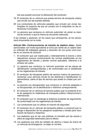 PROYECTO DE CÓDIGO ORGÁNICO INTEGRAL PENAL




    tios que pueden provocar la distracción del conductor.
19. El conductor de un vehículo que presta servicio de transporte urbano
    que circule con las puertas abiertas.
20. Los conductores de vehículos pesados que circulen por zonas res-
    tringidas sin perjuicio de que se cumpla con lo estipulado en las or-
    denanzas municipales.
21. La persona que conduzca un vehículo automotor sin portar su licen-
    cia de conducir o que la misma se encuentre caducada.
A los ciclistas y peatones, en los casos que corresponda, se los sancio-
nará únicamente con la multa.

Artículo 394.- Contravenciones de tránsito de séptima clase.- Serán
sancionados con multa equivalente al cinco por ciento de un salario bási-
co unificado del trabajador general y reducción de uno punto cinco pun-
tos en su licencia de conducir:
1. El conductor que use inadecuada y reiteradamente la bocina u otros
   dispositivos sonoros contraviniendo las normas establecidas en los
   reglamentos de tránsito y demás normas aplicables, referente a la
   emisión de ruidos.
2. La persona que conduzca un vehículo automotor sin las placas de
   identificación correspondientes y de conformidad con lo establecido
   en los reglamentos de tránsito.
3. El conductor de transporte público de servicio masivo de personas y
   comercial, cuyo vehículo circule sin los distintivos e identificación re-
   glamentarios, sobre el tipo de servicio que presta la unidad que con-
   duce.
4. La persona con discapacidad, que conduzca un vehículo adaptado a
   su discapacidad, sin la identificación o distintivo correspondiente.
5. El conductor de un vehículo de servicio público que no presente la lis-
   ta de pasajeros en tratándose de transporte público interprovincial o
   internacional.
6. El conductor que no mantenga la distancia prudente de seguimiento,
   de conformidad con los reglamentos de tránsito.
7. Los conductores que no utilicen el cinturón de seguridad.
8. El conductor de un vehículo de transporte público o comercial que no
   ponga a disposición de los pasajeros recipientes o fundas para reco-
   lección de basura o desechos.
9. Los peatones que en las vías públicas no transiten por las aceras o
   sitios de seguridad destinados para el efecto.
10. Los peatones que ante las señales de alarma o toque de sirena de
    un vehículo de emergencia, no dejen la vía libre.

                PRIMER DEBATE | COMISIÓN DE JUSTICIA Y ESTRUCTURA DEL ESTADO | 13 de junio de 2012 | Pág.   152 de 378
 