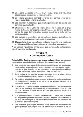 PROYECTO DE CÓDIGO ORGÁNICO INTEGRAL PENAL




11. La persona que desde el interior de un vehículo arroje a la vía pública
    desechos que contaminen el medio ambiente.
12. La persona que ejerce actividad comercial o de servicio sobre las zo-
    nas de seguridad peatonal o calzadas.
13. Los ciclistas y motociclistas que circulen por sitios en los que no esté
    permitida su circulación.
14. El comprador de un vehículo automotor que no registre, en el orga-
    nismo de tránsito correspondiente, el traspaso de dominio del bien,
    dentro del plazo de treinta días, contado a partir de la fecha del res-
    pectivo contrato.
15. Los ciclistas y conductores de vehículos de tracción animal que no
    respeten la señalización reglamentaria respectiva.
16. El propietario de un vehículo que instalare, luces, faros o neblineros
    en sitios prohibidos del automotor, sin la respectiva autorización.
A los ciclistas y peatones, en los casos que corresponda, se los sancio-
nará únicamente con la multa.

                               TITULO IV
                           CONTRAVENCIONES
Artículo 395.- Contravenciones de primera clase.- Serán sancionadas
con multa de un salario básico unificado del trabajador en general:
1. Las personas que, fuera de los casos permitidos por las ordenanzas
   municipales, ocupen las aceras con objetos que interrumpan o entor-
   pezcan el libre tránsito de los peatones, o que condujeren objetos
   que por su forma y calidad, estorbaren a los transeúntes.
2. Toda embarcación que sea sorprendida navegando al mismo tiempo
   con matrícula ecuatoriana y de otra nacionalidad.
3. Se prohíbe a las balsas navegar durante la noche; solamente les es
   permitido hacerlo durante el día, de sol a sol, esto es, de seis de la
   mañana a seis de la tarde.
4. Los fleteros no sobrecargarán sus embarcaciones, y serán responsa-
   bles de las averías y pérdidas de los equipajes que conduzcan y de
   las que causaren a otras embarcaciones, por descuido, impericia o
   mala maniobra.
5. Los que introdujeren, hubieren pasado o hecho pasar, sus animales
   en propiedad ajena que estuviere cercada. Se presume la existencia
   de esta infracción por el hecho de ser encontrados los animales en
   cualquiera de dichos lugares.
6. Las personas que arrojen piedras u otros objetos en escenario o lu-
   gares públicos, con peligro para las personas; o lo hicieren a las ca-

                PRIMER DEBATE | COMISIÓN DE JUSTICIA Y ESTRUCTURA DEL ESTADO | 13 de junio de 2012 | Pág.   153 de 378
 