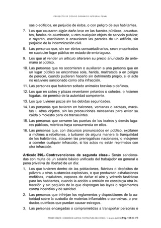 PROYECTO DE CÓDIGO ORGÁNICO INTEGRAL PENAL




   sas o edificios, en perjuicio de éstos, o con peligro de sus habitantes.
7. Los que causaren algún daño leve en las fuentes públicas, acueduc-
   tos, faroles de alumbrado, u otro cualquier objeto de servicio público;
   o rayaren, escribieren o ensuciaren las paredes de un edificio, sin
   perjuicio de la indemnización civil.
8. Las personas que, sin ser ebrios consuetudinarios, sean encontrados
   en cualquier lugar público en estado de embriaguez.
9. Los que al vender un artículo alteraren su precio anunciado de ante-
   mano al público.
10. Las personas que no socorrieren o auxiliaren a una persona que en
    un lugar público se encontrase sola, herida, maltratada o en peligro
    de perecer, cuando pudieren hacerlo sin detrimento propio, si el acto
    no estuviere sancionado como otra infracción.
11. Las personas que hubieren soltado animales bravíos o dañinos.
12. Los que en calles y plazas reventaren petardos o cohetes, o hicieren
    fogatas, sin permiso de la autoridad competente.
13. Los que tuvieren pozos sin las debidas seguridades.
14. Las personas que tuvieren en balcones, ventanas o azoteas, mace-
    tas u otros objetos, sin las precauciones necesarias para evitar su
    caída o molestia para los transeúntes.
15. Las personas que cerraren las puertas de los teatros y demás luga-
    res públicos, mientras haya concurrencia en ellos.
16. Las personas que, con discursos pronunciados en público, excitaren
    a motines o rebeliones, o turbaren de alguna manera la tranquilidad
    de los habitantes, atacaren las prerrogativas nacionales, o indujeren
    a cometer cualquier infracción, si los actos no están reprimidos con
    otra infracción.

Artículo 396.- Contravenciones de segunda clase.- Serán sanciona-
das con multa de un salario básico unificado del trabajador en general o
pena privativa de libertad de un día:
1. Los que tuvieren dentro de las poblaciones, fábricas o depósitos de
   pólvora u otras sustancias explosivas, o que produzcan exhalaciones
   mefíticas, insalubres, capaces de dañar el aire y volverlo fastidioso
   para los habitantes, cuando la acción u omisión no constituya otra in-
   fracción y sin perjuicio de lo que dispongan las leyes o reglamentos
   contra incendios y de sanidad.
2. Las personas que infrinjan los reglamentos y disposiciones de la au-
   toridad sobre la custodia de materias inflamables o corrosivas, o pro-
   ductos químicos que puedan causar estragos.
3. Las personas encargadas o comprometidas a transportar personas o

                PRIMER DEBATE | COMISIÓN DE JUSTICIA Y ESTRUCTURA DEL ESTADO | 13 de junio de 2012 | Pág.   154 de 378
 