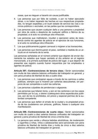 PROYECTO DE CÓDIGO ORGÁNICO INTEGRAL PENAL




   cosas, que se nieguen a hacerlo sin causa justificable.
4. Las personas que por falta de cuidado, o por no haber ejecutado
   obras, o no haber reparado las hechas en sus respectivas propieda-
   des, no tengan expeditas y en buen estado de servicio las vías o ca-
   minos públicos o vecinales, en las partes que les correspondiere.
5. Las personas que causen cualquier daño a una persona o propiedad
   por obra de caída o desplome de cualquier edificio o fábrica de su
   propiedad, si el acto no constituye otra infracción.
6. Las personas que maltrataren, insulten o ejercieren actos de resis-
   tencia contra los agentes de policía en el ejercicio de sus funciones,
   si el acto no constituye otra infracción.
7. Los que públicamente jugaren carnaval o mojaren a los transeúntes.
8. Las personas que disminuyeren el peso, cantidad o medida de un ar-
   tículo en el momento de la venta.
Las personas señaladas en el número anterior que dejaren de enviar dia-
riamente los estados que hayan sentado el día anterior en el registro
mencionado, a la primera autoridad de policía del lugar, o que dejaren de
presentar ese registro cuando fueren requeridos por los empleados o
agentes de policía.

Artículo 397.- Contravenciones de tercera clase.- Serán sancionadas
con multa de tres salarios básicos unificados del trabajador en general, y
con pena privativa de libertad de dos a cuatro días:
1. Las personas que condujeren aguas a través de los caminos o calles
   públicas, siempre que lo hicieren por cañerías descubiertas, sin per-
   juicio de ser compelidos a cubrir las cañerías.
2. Las personas culpables de pendencias o algazaras.
3. Las personas que lidiaren toros, y aún en los cantones o en los casos
   permitidos por la Ley, o dieren cualesquiera otros espectáculos públi-
   cos, aún de los no prohibidos, sin previo y especial permiso de la au-
   toridad competente.
4. Las personas que dañen el ornato de la ciudad y la propiedad priva-
   da de los ciudadanos con pinturas, gráficos, frases o cualquier otra
   manifestación.

Artículo 398.- Contravenciones de cuarta clase.- Serán sancionados
con multa de cuatro a diez salarios básicos unificados del trabajador en
general y pena privativa de libertad de cinco a treinta días:
1. La persona que venda u ofrezca bebidas alcohólicas, de moderación
   o cigarrillos a niñas, niños o adolescentes será sancionado con pena
   privativa de libertad de treinta días y multa de cinco a diez salarios
   básicos unificados del trabajador en general.

                PRIMER DEBATE | COMISIÓN DE JUSTICIA Y ESTRUCTURA DEL ESTADO | 13 de junio de 2012 | Pág.   155 de 378
 