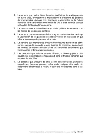 PROYECTO DE CÓDIGO ORGÁNICO INTEGRAL PENAL




2. La persona que realice falsas llamadas telefónicas de auxilio para dar
   un aviso falso, provocando la movilización o presencia de personal
   de emergencias, defensa civil, bomberos o elementos de la Policía
   Nacional será sancionado con multa de uno a diez salarios básicos
   unificados del trabajador en general.
3. La persona que acumule basura en la vía pública, en terrenos o en
   los frentes de las casas o edificios.
4. La persona que arroje desperdicios o aguas contaminantes, destruya
   la vegetación de los parques o espacios verdes, en los casos en que
   tales actos no constituyan otra infracción.
5. La persona que monopolice artículos de consumo diario en las carni-
   cerías, plazas de mercado u otros lugares de comercio; sin perjuicio
   del comiso de dichos artículos y de las sanciones adicionales que
   impongan las ordenanzas municipales.
6. Las personas que voluntariamente hirieren, o dieren golpes a otro,
   causándole enfermedad o incapacidad para el trabajo personal que
   no pase de tres días.
7. La persona que ultrajare de obra a otra con bofetadas, puntapiés,
   empellones, fuetazos, piedras, palos, o de cualquier otro modo, sin
   ocasionarle enfermedad o lesión, ni causarle incapacidad para el tra-
   bajo.




               PRIMER DEBATE | COMISIÓN DE JUSTICIA Y ESTRUCTURA DEL ESTADO | 13 de junio de 2012 | Pág.   156 de 378
 