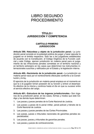 LIBRO SEGUNDO
                     PROCEDIMIENTO


                         TÍTULO I
               JURISDICCIÓN Y COMPETENCIA

                               CAPÍTULO PRIMERO
                                 JURISDICCIÓN

Artículo 399.- Naturaleza y objeto de la jurisdicción penal.- La juris-
dicción penal consiste en la potestad pública de juzgar y hacer ejecutar lo
juzgado en el ámbito respectivo. Solo las o los juzgadores establecidos
de acuerdo con la Constitución, el Código Orgánico de la Función Judi-
cial y este Código, ejercen jurisdicción en materia penal para el juzga-
miento de las infracciones penales cometidas en el territorio nacional y
en territorio extranjero en los casos que determinen los instrumentos in-
ternacionales suscritos y ratificados por el Estado y la legislación interna.

Artículo 400.- Nacimiento de la jurisdicción penal.- La jurisdicción en
materia penal nace por el nombramiento efectuado conforme a la Consti-
tución y la ley.
El ejercicio de la jurisdicción en materia penal empieza en el momento en
que la o el juzgador toman posesión de su función y entran al desempe-
ño efectivo de la misma y continúa hasta el día en que su sucesor entre
al servicio efectivo del cargo.

Artículo 401.- Estructura de los órganos jurisdiccionales.- Son órga-
nos de la jurisdicción penal, en los casos, formas y modos que este Có-
digo y las demás leyes determinan:
1. Las juezas y jueces penales de la Corte Nacional de Justicia.
2. Las juezas y jueces de lo penal militar, penal policial y tránsito de la
   Corte Nacional de Justicia.
3. Las juezas y jueces penales de las Cortes Provinciales.
4. Las juezas, jueces o tribunales nacionales de garantías penales es-
   pecializados.
5. Las juezas, jueces y tribunales de garantías penales.
6. Las juezas y jueces de contravenciones.

                PRIMER DEBATE | COMISIÓN DE JUSTICIA Y ESTRUCTURA DEL ESTADO | 13 de junio de 2012 | Pág.   157 de 378
 