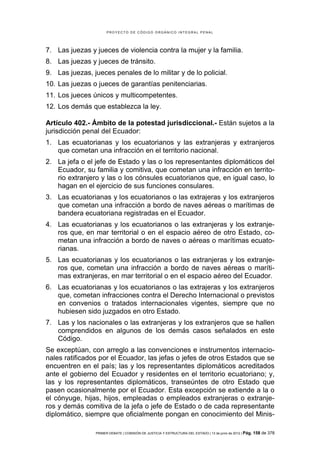 PROYECTO DE CÓDIGO ORGÁNICO INTEGRAL PENAL




7. Las juezas y jueces de violencia contra la mujer y la familia.
8. Las juezas y jueces de tránsito.
9. Las juezas, jueces penales de lo militar y de lo policial.
10. Las juezas o jueces de garantías penitenciarias.
11. Los jueces únicos y multicompetentes.
12. Los demás que establezca la ley.

Artículo 402.- Ámbito de la potestad jurisdiccional.- Están sujetos a la
jurisdicción penal del Ecuador:
1. Las ecuatorianas y los ecuatorianos y las extranjeras y extranjeros
   que cometan una infracción en el territorio nacional.
2. La jefa o el jefe de Estado y las o los representantes diplomáticos del
   Ecuador, su familia y comitiva, que cometan una infracción en territo-
   rio extranjero y las o los cónsules ecuatorianos que, en igual caso, lo
   hagan en el ejercicio de sus funciones consulares.
3. Las ecuatorianas y los ecuatorianos o las extrajeras y los extranjeros
   que cometan una infracción a bordo de naves aéreas o marítimas de
   bandera ecuatoriana registradas en el Ecuador.
4. Las ecuatorianas y los ecuatorianos o las extranjeras y los extranje-
   ros que, en mar territorial o en el espacio aéreo de otro Estado, co-
   metan una infracción a bordo de naves o aéreas o marítimas ecuato-
   rianas.
5. Las ecuatorianas y los ecuatorianos o las extranjeras y los extranje-
   ros que, cometan una infracción a bordo de naves aéreas o maríti-
   mas extranjeras, en mar territorial o en el espacio aéreo del Ecuador.
6. Las ecuatorianas y los ecuatorianos o las extrajeras y los extranjeros
   que, cometan infracciones contra el Derecho Internacional o previstos
   en convenios o tratados internacionales vigentes, siempre que no
   hubiesen sido juzgados en otro Estado.
7. Las y los nacionales o las extranjeras y los extranjeros que se hallen
   comprendidos en algunos de los demás casos señalados en este
   Código.
Se exceptúan, con arreglo a las convenciones e instrumentos internacio-
nales ratificados por el Ecuador, las jefas o jefes de otros Estados que se
encuentren en el país; las y los representantes diplomáticos acreditados
ante el gobierno del Ecuador y residentes en el territorio ecuatoriano; y,
las y los representantes diplomáticos, transeúntes de otro Estado que
pasen ocasionalmente por el Ecuador. Esta excepción se extiende a la o
el cónyuge, hijas, hijos, empleadas o empleados extranjeras o extranje-
ros y demás comitiva de la jefa o jefe de Estado o de cada representante
diplomático, siempre que oficialmente pongan en conocimiento del Minis-

                PRIMER DEBATE | COMISIÓN DE JUSTICIA Y ESTRUCTURA DEL ESTADO | 13 de junio de 2012 | Pág.   158 de 378
 