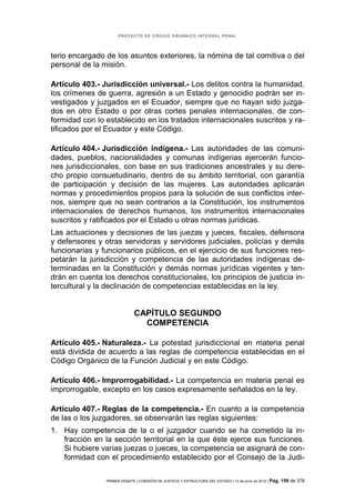 PROYECTO DE CÓDIGO ORGÁNICO INTEGRAL PENAL




terio encargado de los asuntos exteriores, la nómina de tal comitiva o del
personal de la misión.

Artículo 403.- Jurisdicción universal.- Los delitos contra la humanidad,
los crímenes de guerra, agresión a un Estado y genocidio podrán ser in-
vestigados y juzgados en el Ecuador, siempre que no hayan sido juzga-
dos en otro Estado o por otras cortes penales internacionales, de con-
formidad con lo establecido en los tratados internacionales suscritos y ra-
tificados por el Ecuador y este Código.

Artículo 404.- Jurisdicción indígena.- Las autoridades de las comuni-
dades, pueblos, nacionalidades y comunas indígenas ejercerán funcio-
nes jurisdiccionales, con base en sus tradiciones ancestrales y su dere-
cho propio consuetudinario, dentro de su ámbito territorial, con garantía
de participación y decisión de las mujeres. Las autoridades aplicarán
normas y procedimientos propios para la solución de sus conflictos inter-
nos, siempre que no sean contrarios a la Constitución, los instrumentos
internacionales de derechos humanos, los instrumentos internacionales
suscritos y ratificados por el Estado u otras normas jurídicas.
Las actuaciones y decisiones de las juezas y jueces, fiscales, defensora
y defensores y otras servidoras y servidores judiciales, policías y demás
funcionarias y funcionarios públicos, en el ejercicio de sus funciones res-
petarán la jurisdicción y competencia de las autoridades indígenas de-
terminadas en la Constitución y demás normas jurídicas vigentes y ten-
drán en cuenta los derechos constitucionales, los principios de justicia in-
tercultural y la declinación de competencias establecidas en la ley.


                              CAPÍTULO SEGUNDO
                                COMPETENCIA

Artículo 405.- Naturaleza.- La potestad jurisdiccional en materia penal
está dividida de acuerdo a las reglas de competencia establecidas en el
Código Orgánico de la Función Judicial y en este Código.

Artículo 406.- Improrrogabilidad.- La competencia en materia penal es
improrrogable, excepto en los casos expresamente señalados en la ley.

Artículo 407.- Reglas de la competencia.- En cuanto a la competencia
de las o los juzgadores, se observarán las reglas siguientes:
1. Hay competencia de la o el juzgador cuando se ha cometido la in-
   fracción en la sección territorial en la que éste ejerce sus funciones.
   Si hubiere varias juezas o jueces, la competencia se asignará de con-
   formidad con el procedimiento establecido por el Consejo de la Judi-

                PRIMER DEBATE | COMISIÓN DE JUSTICIA Y ESTRUCTURA DEL ESTADO | 13 de junio de 2012 | Pág.   159 de 378
 