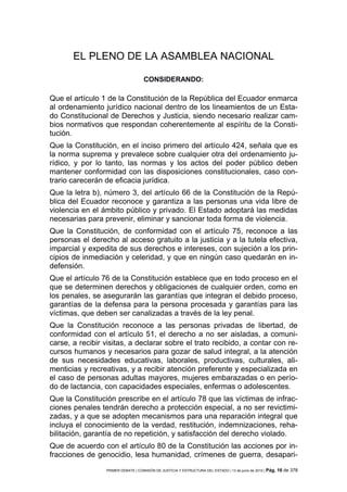 EL PLENO DE LA ASAMBLEA NACIONAL

                                    CONSIDERANDO:

Que el artículo 1 de la Constitución de la República del Ecuador enmarca
al ordenamiento jurídico nacional dentro de los lineamientos de un Esta-
do Constitucional de Derechos y Justicia, siendo necesario realizar cam-
bios normativos que respondan coherentemente al espíritu de la Consti-
tución.
Que la Constitución, en el inciso primero del artículo 424, señala que es
la norma suprema y prevalece sobre cualquier otra del ordenamiento ju-
rídico, y por lo tanto, las normas y los actos del poder público deben
mantener conformidad con las disposiciones constitucionales, caso con-
trario carecerán de eficacia jurídica.
Que la letra b), número 3, del artículo 66 de la Constitución de la Repú-
blica del Ecuador reconoce y garantiza a las personas una vida libre de
violencia en el ámbito público y privado. El Estado adoptará las medidas
necesarias para prevenir, eliminar y sancionar toda forma de violencia.
Que la Constitución, de conformidad con el artículo 75, reconoce a las
personas el derecho al acceso gratuito a la justicia y a la tutela efectiva,
imparcial y expedita de sus derechos e intereses, con sujeción a los prin-
cipios de inmediación y celeridad, y que en ningún caso quedarán en in-
defensión.
Que el artículo 76 de la Constitución establece que en todo proceso en el
que se determinen derechos y obligaciones de cualquier orden, como en
los penales, se asegurarán las garantías que integran el debido proceso,
garantías de la defensa para la persona procesada y garantías para las
víctimas, que deben ser canalizadas a través de la ley penal.
Que la Constitución reconoce a las personas privadas de libertad, de
conformidad con el artículo 51, el derecho a no ser aisladas, a comuni-
carse, a recibir visitas, a declarar sobre el trato recibido, a contar con re-
cursos humanos y necesarios para gozar de salud integral, a la atención
de sus necesidades educativas, laborales, productivas, culturales, ali-
menticias y recreativas, y a recibir atención preferente y especializada en
el caso de personas adultas mayores, mujeres embarazadas o en perío-
do de lactancia, con capacidades especiales, enfermas o adolescentes.
Que la Constitución prescribe en el artículo 78 que las víctimas de infrac-
ciones penales tendrán derecho a protección especial, a no ser revictimi-
zadas, y a que se adopten mecanismos para una reparación integral que
incluya el conocimiento de la verdad, restitución, indemnizaciones, reha-
bilitación, garantía de no repetición, y satisfacción del derecho violado.
Que de acuerdo con el artículo 80 de la Constitución las acciones por in-
fracciones de genocidio, lesa humanidad, crímenes de guerra, desapari-
                 PRIMER DEBATE | COMISIÓN DE JUSTICIA Y ESTRUCTURA DEL ESTADO | 13 de junio de 2012 | Pág.   16 de 378
 