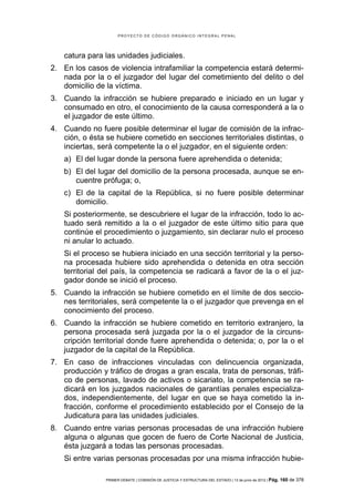 PROYECTO DE CÓDIGO ORGÁNICO INTEGRAL PENAL




    catura para las unidades judiciales.
2. En los casos de violencia intrafamiliar la competencia estará determi-
   nada por la o el juzgador del lugar del cometimiento del delito o del
   domicilio de la víctima.
3. Cuando la infracción se hubiere preparado e iniciado en un lugar y
   consumado en otro, el conocimiento de la causa corresponderá a la o
   el juzgador de este último.
4. Cuando no fuere posible determinar el lugar de comisión de la infrac-
   ción, o ésta se hubiere cometido en secciones territoriales distintas, o
   inciertas, será competente la o el juzgador, en el siguiente orden:
    a) El del lugar donde la persona fuere aprehendida o detenida;
    b) El del lugar del domicilio de la persona procesada, aunque se en-
       cuentre prófuga; o,
    c) El de la capital de la República, si no fuere posible determinar
       domicilio.
    Si posteriormente, se descubriere el lugar de la infracción, todo lo ac-
    tuado será remitido a la o el juzgador de este último sitio para que
    continúe el procedimiento o juzgamiento, sin declarar nulo el proceso
    ni anular lo actuado.
    Si el proceso se hubiera iniciado en una sección territorial y la perso-
    na procesada hubiere sido aprehendida o detenida en otra sección
    territorial del país, la competencia se radicará a favor de la o el juz-
    gador donde se inició el proceso.
5. Cuando la infracción se hubiere cometido en el límite de dos seccio-
   nes territoriales, será competente la o el juzgador que prevenga en el
   conocimiento del proceso.
6. Cuando la infracción se hubiere cometido en territorio extranjero, la
   persona procesada será juzgada por la o el juzgador de la circuns-
   cripción territorial donde fuere aprehendida o detenida; o, por la o el
   juzgador de la capital de la República.
7. En caso de infracciones vinculadas con delincuencia organizada,
   producción y tráfico de drogas a gran escala, trata de personas, tráfi-
   co de personas, lavado de activos o sicariato, la competencia se ra-
   dicará en los juzgados nacionales de garantías penales especializa-
   dos, independientemente, del lugar en que se haya cometido la in-
   fracción, conforme el procedimiento establecido por el Consejo de la
   Judicatura para las unidades judiciales.
8. Cuando entre varias personas procesadas de una infracción hubiere
   alguna o algunas que gocen de fuero de Corte Nacional de Justicia,
   ésta juzgará a todas las personas procesadas.
    Si entre varias personas procesadas por una misma infracción hubie-

                PRIMER DEBATE | COMISIÓN DE JUSTICIA Y ESTRUCTURA DEL ESTADO | 13 de junio de 2012 | Pág.   160 de 378
 