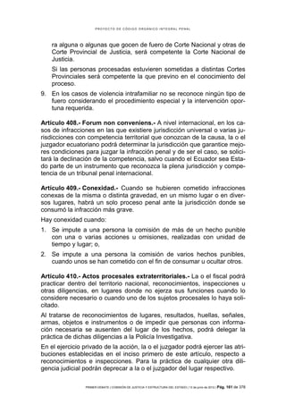 PROYECTO DE CÓDIGO ORGÁNICO INTEGRAL PENAL




    ra alguna o algunas que gocen de fuero de Corte Nacional y otras de
    Corte Provincial de Justicia, será competente la Corte Nacional de
    Justicia.
    Si las personas procesadas estuvieren sometidas a distintas Cortes
    Provinciales será competente la que previno en el conocimiento del
    proceso.
9. En los casos de violencia intrafamiliar no se reconoce ningún tipo de
   fuero considerando el procedimiento especial y la intervención opor-
   tuna requerida.

Artículo 408.- Forum non conveniens.- A nivel internacional, en los ca-
sos de infracciones en las que existiere jurisdicción universal o varias ju-
risdicciones con competencia territorial que conozcan de la causa, la o el
juzgador ecuatoriano podrá determinar la jurisdicción que garantice mejo-
res condiciones para juzgar la infracción penal y de ser el caso, se solici-
tará la declinación de la competencia, salvo cuando el Ecuador sea Esta-
do parte de un instrumento que reconozca la plena jurisdicción y compe-
tencia de un tribunal penal internacional.

Artículo 409.- Conexidad.- Cuando se hubieren cometido infracciones
conexas de la misma o distinta gravedad, en un mismo lugar o en diver-
sos lugares, habrá un solo proceso penal ante la jurisdicción donde se
consumó la infracción más grave.
Hay conexidad cuando:
1. Se impute a una persona la comisión de más de un hecho punible
   con una o varias acciones u omisiones, realizadas con unidad de
   tiempo y lugar; o,
2. Se impute a una persona la comisión de varios hechos punibles,
   cuando unos se han cometido con el fin de consumar u ocultar otros.

Artículo 410.- Actos procesales extraterritoriales.- La o el fiscal podrá
practicar dentro del territorio nacional, reconocimientos, inspecciones u
otras diligencias, en lugares donde no ejerza sus funciones cuando lo
considere necesario o cuando uno de los sujetos procesales lo haya soli-
citado.
Al tratarse de reconocimientos de lugares, resultados, huellas, señales,
armas, objetos e instrumentos o de impedir que personas con informa-
ción necesaria se ausenten del lugar de los hechos, podrá delegar la
práctica de dichas diligencias a la Policía Investigativa.
En el ejercicio privado de la acción, la o el juzgador podrá ejercer las atri-
buciones establecidas en el inciso primero de este artículo, respecto a
reconocimientos e inspecciones. Para la práctica de cualquier otra dili-
gencia judicial podrán deprecar a la o el juzgador del lugar respectivo.

                 PRIMER DEBATE | COMISIÓN DE JUSTICIA Y ESTRUCTURA DEL ESTADO | 13 de junio de 2012 | Pág.   161 de 378
 