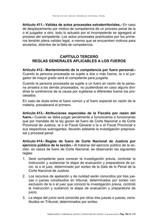 PROYECTO DE CÓDIGO ORGÁNICO INTEGRAL PENAL




Artículo 411.- Validez de actos procesales extraterritoriales.- En caso
de desplazamiento por motivo de competencia de un proceso penal de la
o el juzgador a otro, todo lo actuado por el incompetente se agregará al
proceso del competente. Los actos procesales practicados por los prime-
ros tendrán plena validez legal, a menos que se encuentren motivos para
anularlos, distintos de la falta de competencia.


                 CAPÍTULO TERCERO
      REGLAS GENERALES APLICABLES A LOS FUEROS

Artículo 412.- Mantenimiento de la competencia por fuero personal.-
Cuando la persona procesada se sujete a dos o más fueros, la o el juz-
gador de mayor grado será el competente para juzgarla.
Cuando la persona procesada se sujete a un fuero en razón de la perso-
na arrastra a los demás procesados, no pudiéndose en caso alguno divi-
dirse la continencia de la causa por sujetarse a diferentes fueros los pro-
cesados.
En caso de duda entre el fuero común y el fuero especial en razón de la
materia, prevalecerá el primero.

Artículo 413.- Atribuciones especiales de la Fiscalía por razón del
fuero.- Cuando se deba juzgar penalmente a funcionarios o funcionarias
que por mandato de la ley gocen de fuero de Corte Nacional o de Corte
Provincial de Justicia, la o el Fiscal General o la o el Fiscal Provincial o
sus respectivos subrogantes, llevarán adelante la investigación preproce-
sal y procesal penal.

Artículo 414.- Reglas de fuero de Corte Nacional de Justicia por
ejercicio público de la acción.- Al tratarse del ejercicio público de la ac-
ción, en casos de fuero de Corte Nacional, se observarán las siguientes
reglas:
1. Será competente para conocer la investigación previa, controlar la
   instrucción y sustanciar la etapa de evaluación y preparatoria de jui-
   cio, la o el juez, determinado por sorteo de la Sala de lo Penal de la
   Corte Nacional de Justicia.
2. Los recursos de apelación y de nulidad serán conocidos por tres jue-
   zas o jueces constituidos en tribunal, determinados por sorteo con
   exclusión de la o el juez que conoció la investigación previa, controló
   la instrucción y sustanció la etapa de evaluación y preparatoria de
   juicio.
3. La etapa del juicio será conocida por otros tres juezas o jueces, cons-
   tituidos en Tribunal, determinados por sorteo.


                PRIMER DEBATE | COMISIÓN DE JUSTICIA Y ESTRUCTURA DEL ESTADO | 13 de junio de 2012 | Pág.   162 de 378
 