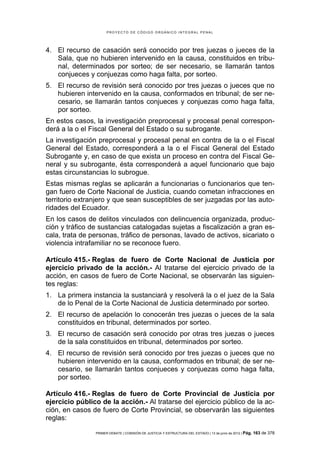 PROYECTO DE CÓDIGO ORGÁNICO INTEGRAL PENAL




4. El recurso de casación será conocido por tres juezas o jueces de la
   Sala, que no hubieren intervenido en la causa, constituidos en tribu-
   nal, determinados por sorteo; de ser necesario, se llamarán tantos
   conjueces y conjuezas como haga falta, por sorteo.
5. El recurso de revisión será conocido por tres juezas o jueces que no
   hubieren intervenido en la causa, conformados en tribunal; de ser ne-
   cesario, se llamarán tantos conjueces y conjuezas como haga falta,
   por sorteo.
En estos casos, la investigación preprocesal y procesal penal correspon-
derá a la o el Fiscal General del Estado o su subrogante.
La investigación preprocesal y procesal penal en contra de la o el Fiscal
General del Estado, corresponderá a la o el Fiscal General del Estado
Subrogante y, en caso de que exista un proceso en contra del Fiscal Ge-
neral y su subrogante, ésta corresponderá a aquel funcionario que bajo
estas circunstancias lo subrogue.
Estas mismas reglas se aplicarán a funcionarias o funcionarios que ten-
gan fuero de Corte Nacional de Justicia, cuando cometan infracciones en
territorio extranjero y que sean susceptibles de ser juzgadas por las auto-
ridades del Ecuador.
En los casos de delitos vinculados con delincuencia organizada, produc-
ción y tráfico de sustancias catalogadas sujetas a fiscalización a gran es-
cala, trata de personas, tráfico de personas, lavado de activos, sicariato o
violencia intrafamiliar no se reconoce fuero.

Artículo 415.- Reglas de fuero de Corte Nacional de Justicia por
ejercicio privado de la acción.- Al tratarse del ejercicio privado de la
acción, en casos de fuero de Corte Nacional, se observarán las siguien-
tes reglas:
1. La primera instancia la sustanciará y resolverá la o el juez de la Sala
   de lo Penal de la Corte Nacional de Justicia determinado por sorteo.
2. El recurso de apelación lo conocerán tres juezas o jueces de la sala
   constituidos en tribunal, determinados por sorteo.
3. El recurso de casación será conocido por otras tres juezas o jueces
   de la sala constituidos en tribunal, determinados por sorteo.
4. El recurso de revisión será conocido por tres juezas o jueces que no
   hubieren intervenido en la causa, conformados en tribunal; de ser ne-
   cesario, se llamarán tantos conjueces y conjuezas como haga falta,
   por sorteo.

Artículo 416.- Reglas de fuero de Corte Provincial de Justicia por
ejercicio público de la acción.- Al tratarse del ejercicio público de la ac-
ción, en casos de fuero de Corte Provincial, se observarán las siguientes
reglas:

                PRIMER DEBATE | COMISIÓN DE JUSTICIA Y ESTRUCTURA DEL ESTADO | 13 de junio de 2012 | Pág.   163 de 378
 