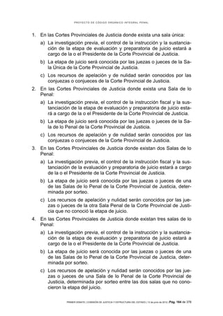 PROYECTO DE CÓDIGO ORGÁNICO INTEGRAL PENAL




1. En las Cortes Provinciales de Justicia donde exista una sala única:
   a) La investigación previa, el control de la instrucción y la sustancia-
      ción de la etapa de evaluación y preparatoria de juicio estará a
      cargo de la o el Presidente de la Corte Provincial de Justicia.
   b) La etapa de juicio será conocida por las juezas o jueces de la Sa-
      la Única de la Corte Provincial de Justicia.
   c) Los recursos de apelación y de nulidad serán conocidos por las
      conjuezas o conjueces de la Corte Provincial de Justicia.
2. En las Cortes Provinciales de Justicia donde exista una Sala de lo
   Penal:
   a) La investigación previa, el control de la instrucción fiscal y la sus-
      tanciación de la etapa de evaluación y preparatoria de juicio esta-
      rá a cargo de la o el Presidente de la Corte Provincial de Justicia.
   b) La etapa de juicio será conocida por las juezas o jueces de la Sa-
      la de lo Penal de la Corte Provincial de Justicia.
   c) Los recursos de apelación y de nulidad serán conocidos por las
      conjuezas o conjueces de la Corte Provincial de Justicia.
3. En las Cortes Provinciales de Justicia donde existan dos Salas de lo
   Penal:
   a) La investigación previa, el control de la instrucción fiscal y la sus-
      tanciación de la evaluación y preparatoria de juicio estará a cargo
      de la o el Presidente de la Corte Provincial de Justicia.
   b) La etapa de juicio será conocida por las juezas o jueces de una
      de las Salas de lo Penal de la Corte Provincial de Justicia, deter-
      minada por sorteo.
   c) Los recursos de apelación y nulidad serán conocidos por las jue-
      zas o jueces de la otra Sala Penal de la Corte Provincial de Justi-
      cia que no conoció la etapa de juicio.
4. En las Cortes Provinciales de Justicia donde existan tres salas de lo
   Penal:
   a) La investigación previa, el control de la instrucción y la sustancia-
      ción de la etapa de evaluación y preparatoria de juicio estará a
      cargo de la o el Presidente de la Corte Provincial de Justicia.
   b) La etapa de juicio será conocida por las juezas o jueces de una
      de las Salas de lo Penal de la Corte Provincial de Justicia, deter-
      minada por sorteo.
   c) Los recursos de apelación y nulidad serán conocidos por las jue-
      zas o jueces de una Sala de lo Penal de la Corte Provincial de
      Justicia, determinada por sorteo entre las dos salas que no cono-
      cieron la etapa del juicio.

               PRIMER DEBATE | COMISIÓN DE JUSTICIA Y ESTRUCTURA DEL ESTADO | 13 de junio de 2012 | Pág.   164 de 378
 