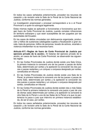 PROYECTO DE CÓDIGO ORGÁNICO INTEGRAL PENAL




En todos los casos señalados anteriormente, proceden los recursos de
casación y de revisión ante la Sala de lo Penal de la Corte Nacional de
Justicia, conforme las normas generales.
La investigación preprocesal y procesal corresponderá a la o el Fiscal
Provincial o a quien le subrogue legalmente.
Estas mismas reglas se aplicarán a funcionarias o funcionarios que ten-
gan fuero de Corte Provincial de Justicia, cuando cometan infracciones
en territorio extranjero y que sean susceptibles de ser juzgados por las
autoridades del Ecuador.
En los casos de delitos vinculadas con delincuencia organizada, produc-
ción y tráfico de sustancias catalogadas sujetas a fiscalización a gran es-
cala, trata de personas, tráfico de personas, lavado de activos, sicariato o
violencia intrafamiliar no se reconoce fuero.

Artículo 417.- Reglas de fuero de Corte Provincial de Justicia por
ejercicio privado de la acción.- Al tratarse del ejercicio privado de la
acción, en casos de fuero de Corte Provincial, se observarán las siguien-
tes reglas:
1. En las Cortes Provinciales de Justicia donde existe una Sala Única,
   la primera instancia la conocerá uno de los jueces o juezas de dicha
   Sala, determinado por sorteo y la apelación la conocerán los dos jue-
   ces o juezas restantes y un conjuez o conjueza designado por sorteo,
   constituidos en tribunal.
2. En las Cortes Provinciales de Justicia donde existe una Sala de lo
   Penal, la primera instancia la conocerá uno de los jueces o juezas de
   dicha Sala, determinado por sorteo y la apelación la conocerán los
   dos jueces o juezas restantes y un conjuez o conjueza designado por
   sorteo, constituidos en tribunal.
3. En las Cortes Provinciales de Justicia donde existen dos o más Salas
   de lo Penal la primera instancia la conocerá una jueza o juez de una
   de dichas salas determinado por sorteo y la apelación la conocerá la
   otra Sala de lo Penal o una de las Salas de lo Penal a la que no per-
   tenezca la jueza o juez que intervino en primera instancia estableci-
   da, de ser el caso, por sorteo.
En todos los casos señalados anteriormente, proceden los recursos de
casación y de revisión ante la Sala de lo Penal de la Corte Nacional de
Justicia, conforme las normas generales.




                PRIMER DEBATE | COMISIÓN DE JUSTICIA Y ESTRUCTURA DEL ESTADO | 13 de junio de 2012 | Pág.   165 de 378
 