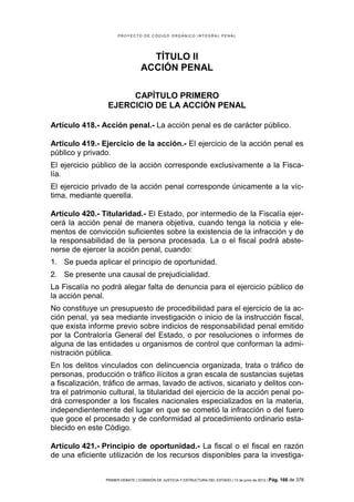 PROYECTO DE CÓDIGO ORGÁNICO INTEGRAL PENAL




                                     TÍTULO II
                                   ACCIÓN PENAL

                       CAPÍTULO PRIMERO
                  EJERCICIO DE LA ACCIÓN PENAL

Artículo 418.- Acción penal.- La acción penal es de carácter público.

Artículo 419.- Ejercicio de la acción.- El ejercicio de la acción penal es
público y privado.
El ejercicio público de la acción corresponde exclusivamente a la Fisca-
lía.
El ejercicio privado de la acción penal corresponde únicamente a la víc-
tima, mediante querella.

Artículo 420.- Titularidad.- El Estado, por intermedio de la Fiscalía ejer-
cerá la acción penal de manera objetiva, cuando tenga la noticia y ele-
mentos de convicción suficientes sobre la existencia de la infracción y de
la responsabilidad de la persona procesada. La o el fiscal podrá abste-
nerse de ejercer la acción penal, cuando:
1. Se pueda aplicar el principio de oportunidad.
2. Se presente una causal de prejudicialidad.
La Fiscalía no podrá alegar falta de denuncia para el ejercicio público de
la acción penal.
No constituye un presupuesto de procedibilidad para el ejercicio de la ac-
ción penal, ya sea mediante investigación o inicio de la instrucción fiscal,
que exista informe previo sobre indicios de responsabilidad penal emitido
por la Contraloría General del Estado, o por resoluciones o informes de
alguna de las entidades u organismos de control que conforman la admi-
nistración pública.
En los delitos vinculados con delincuencia organizada, trata o tráfico de
personas, producción o tráfico ilícitos a gran escala de sustancias sujetas
a fiscalización, tráfico de armas, lavado de activos, sicariato y delitos con-
tra el patrimonio cultural, la titularidad del ejercicio de la acción penal po-
drá corresponder a los fiscales nacionales especializados en la materia,
independientemente del lugar en que se cometió la infracción o del fuero
que goce el procesado y de conformidad al procedimiento ordinario esta-
blecido en este Código.

Artículo 421.- Principio de oportunidad.- La fiscal o el fiscal en razón
de una eficiente utilización de los recursos disponibles para la investiga-


                 PRIMER DEBATE | COMISIÓN DE JUSTICIA Y ESTRUCTURA DEL ESTADO | 13 de junio de 2012 | Pág.   166 de 378
 