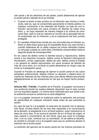 PROYECTO DE CÓDIGO ORGÁNICO INTEGRAL PENAL




ción penal y de los derechos de las partes, podrá abstenerse de ejercer
la acción penal o desistir de la ya iniciada:
1. Cuando la lesión al bien jurídico en la infracción sea mínima o irrele-
   vante, esto es, que no comprometa gravemente el interés público; no
   implique vulneración a los intereses del Estado; se trate de una in-
   fracción sancionada con pena privativa de libertad de hasta cinco
   años; y, se haya reparado de manera integral a la víctima de cono-
   cerse ésta, todo lo cual se valorará en función de la gravedad del da-
   ño ocasionado por la infracción y de la importancia del bien jurídico
   protegido.
2. En aquellas infracciones donde por sus circunstancias el infractor su-
   friere un daño físico grave que le imposibilite llevar una vida normal o
   cuando tratándose de un delito culposo los únicos ofendidos fuesen
   su cónyuge o pareja en unión libre y familiares comprendidos hasta el
   segundo grado de consanguinidad.
En los casos de delitos contra la libertad sexual y reproductiva, delitos
contra a los derechos humanos, delitos contra el Derecho Internacional
Humanitario, crimen organizado, delitos de odio, delitos contra el Estado
y en general en delitos sancionados con pena privativa de libertad de
más de cinco años, la o el fiscal no podrá abstenerse en ningún caso de
iniciar la investigación penal.
Cuando la Fiscalía se abstenga de ejercer la acción penal en los casos
señalados anteriormente, deberá motivar su decisión y deberá tener en
cuenta los intereses de las víctimas para cuyo efecto deberá escucharlas
obligatoriamente en las actuaciones en las que se hayan hecho presen-
tes.

Artículo 422.- Trámite.- A pedido de la Fiscalía, el juzgador convocará a
una audiencia donde los sujetos deberán demostrar que el caso cumple
con los requisitos legales. La víctima será notificada para que asista a es-
ta audiencia aunque su presencia no será obligatoria.
La o el juzgador conocerá en audiencia sobre la aplicación del principio
de oportunidad en cualquier momento hasta antes de que prescriba la
acción.
En caso de que la o el juzgador no estuviere de acuerdo con la aprecia-
ción fiscal, enviará dentro de los tres días siguientes a la comunicación
de la decisión, el expediente a la o el fiscal superior, quien resolverá en el
plazo de cinco días. Si se revoca la decisión de la o el fiscal de origen, el
caso pasará a conocimiento de otro fiscal, para que inicie la investiga-
ción, o en su caso, continúe con su tramitación. Si se ratifica la decisión,
se remitirá lo actuado a la o el juzgador para que en audiencia declare la
extinción de la acción penal.
La extinción del ejercicio de la acción penal por los motivos previstos en


                 PRIMER DEBATE | COMISIÓN DE JUSTICIA Y ESTRUCTURA DEL ESTADO | 13 de junio de 2012 | Pág.   167 de 378
 