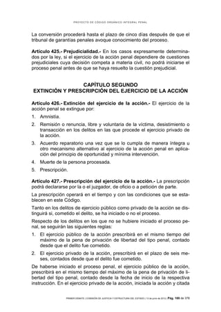 PROYECTO DE CÓDIGO ORGÁNICO INTEGRAL PENAL




La conversión procederá hasta el plazo de cinco días después de que el
tribunal de garantías penales avoque conocimiento del proceso.

Artículo 425.- Prejudicialidad.- En los casos expresamente determina-
dos por la ley, si el ejercicio de la acción penal dependiere de cuestiones
prejudiciales cuya decisión competa a materia civil, no podrá iniciarse el
proceso penal antes de que se haya resuelto la cuestión prejudicial.


                CAPÍTULO SEGUNDO
EXTINCIÓN Y PRESCRIPCIÓN DEL EJERCICIO DE LA ACCIÓN

Artículo 426.- Extinción del ejercicio de la acción.- El ejercicio de la
acción penal se extingue por:
1. Amnistía.
2. Remisión o renuncia, libre y voluntaria de la víctima, desistimiento o
   transacción en los delitos en las que procede el ejercicio privado de
   la acción.
3. Acuerdo reparatorio una vez que se lo cumpla de manera íntegra u
   otro mecanismo alternativo al ejercicio de la acción penal en aplica-
   ción del principio de oportunidad y mínima intervención.
4. Muerte de la persona procesada.
5. Prescripción.

Artículo 427.- Prescripción del ejercicio de la acción.- La prescripción
podrá declararse por la o el juzgador, de oficio o a petición de parte.
La prescripción operará en el tiempo y con las condiciones que se esta-
blecen en este Código.
Tanto en los delitos de ejercicio público como privado de la acción se dis-
tinguirá si, cometido el delito, se ha iniciado o no el proceso.
Respecto de los delitos en los que no se hubiere iniciado el proceso pe-
nal, se seguirán las siguientes reglas:
1. El ejercicio público de la acción prescribirá en el mismo tiempo del
   máximo de la pena de privación de libertad del tipo penal, contado
   desde que el delito fue cometido.
2. El ejercicio privado de la acción, prescribirá en el plazo de seis me-
   ses, contados desde que el delito fue cometido.
De haberse iniciado el proceso penal, el ejercicio público de la acción,
prescribirá en el mismo tiempo del máximo de la pena de privación de li-
bertad del tipo penal, contado desde la fecha de inicio de la respectiva
instrucción. En el ejercicio privado de la acción, iniciada la acción y citada

                 PRIMER DEBATE | COMISIÓN DE JUSTICIA Y ESTRUCTURA DEL ESTADO | 13 de junio de 2012 | Pág.   169 de 378
 