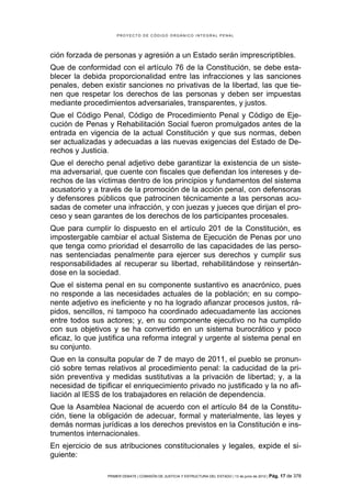 PROYECTO DE CÓDIGO ORGÁNICO INTEGRAL PENAL




ción forzada de personas y agresión a un Estado serán imprescriptibles.
Que de conformidad con el artículo 76 de la Constitución, se debe esta-
blecer la debida proporcionalidad entre las infracciones y las sanciones
penales, deben existir sanciones no privativas de la libertad, las que tie-
nen que respetar los derechos de las personas y deben ser impuestas
mediante procedimientos adversariales, transparentes, y justos.
Que el Código Penal, Código de Procedimiento Penal y Código de Eje-
cución de Penas y Rehabilitación Social fueron promulgados antes de la
entrada en vigencia de la actual Constitución y que sus normas, deben
ser actualizadas y adecuadas a las nuevas exigencias del Estado de De-
rechos y Justicia.
Que el derecho penal adjetivo debe garantizar la existencia de un siste-
ma adversarial, que cuente con fiscales que defiendan los intereses y de-
rechos de las víctimas dentro de los principios y fundamentos del sistema
acusatorio y a través de la promoción de la acción penal, con defensoras
y defensores públicos que patrocinen técnicamente a las personas acu-
sadas de cometer una infracción, y con juezas y jueces que dirijan el pro-
ceso y sean garantes de los derechos de los participantes procesales.
Que para cumplir lo dispuesto en el artículo 201 de la Constitución, es
impostergable cambiar el actual Sistema de Ejecución de Penas por uno
que tenga como prioridad el desarrollo de las capacidades de las perso-
nas sentenciadas penalmente para ejercer sus derechos y cumplir sus
responsabilidades al recuperar su libertad, rehabilitándose y reinsertán-
dose en la sociedad.
Que el sistema penal en su componente sustantivo es anacrónico, pues
no responde a las necesidades actuales de la población; en su compo-
nente adjetivo es ineficiente y no ha logrado afianzar procesos justos, rá-
pidos, sencillos, ni tampoco ha coordinado adecuadamente las acciones
entre todos sus actores; y, en su componente ejecutivo no ha cumplido
con sus objetivos y se ha convertido en un sistema burocrático y poco
eficaz, lo que justifica una reforma integral y urgente al sistema penal en
su conjunto.
Que en la consulta popular de 7 de mayo de 2011, el pueblo se pronun-
ció sobre temas relativos al procedimiento penal: la caducidad de la pri-
sión preventiva y medidas sustitutivas a la privación de libertad; y, a la
necesidad de tipificar el enriquecimiento privado no justificado y la no afi-
liación al IESS de los trabajadores en relación de dependencia.
Que la Asamblea Nacional de acuerdo con el artículo 84 de la Constitu-
ción, tiene la obligación de adecuar, formal y materialmente, las leyes y
demás normas jurídicas a los derechos previstos en la Constitución e ins-
trumentos internacionales.
En ejercicio de sus atribuciones constitucionales y legales, expide el si-
guiente:

                 PRIMER DEBATE | COMISIÓN DE JUSTICIA Y ESTRUCTURA DEL ESTADO | 13 de junio de 2012 | Pág.   17 de 378
 