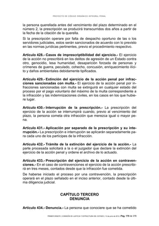 PROYECTO DE CÓDIGO ORGÁNICO INTEGRAL PENAL




la persona querellada antes del vencimiento del plazo determinado en el
número 2, la prescripción se producirá transcurridos dos años a partir de
la fecha de la citación de la querella.
Si la prescripción operare por falta de despacho oportuno de las o los
servidores judiciales, estos serán sancionados de acuerdo con lo previsto
en las normas jurídicas pertinentes, previo el procedimiento respectivo.

Artículo 428.- Casos de imprescriptibilidad del ejercicio.- El ejercicio
de la acción no prescribirá en los delitos de agresión de un Estado contra
otro, genocidio, lesa humanidad, desaparición forzada de personas y
crímenes de guerra, peculado, cohecho, concusión, enriquecimiento ilíci-
to y daños ambientales debidamente tipificados.

Artículo 429.- Extinción del ejercicio de la acción penal por infrac-
ciones sancionadas con multa.- El ejercicio de la acción penal por in-
fracciones sancionadas con multa se extinguirá en cualquier estado del
proceso por el pago voluntario del máximo de la multa correspondiente a
la infracción y las indemnizaciones civiles, en los casos en los que hubie-
re lugar.

Artículo 430.- Interrupción de la prescripción.- La prescripción del
ejercicio de la acción se interrumpirá cuando, previo al vencimiento del
plazo, la persona cometa otra infracción que merezca igual o mayor pe-
na.

Artículo 431.- Aplicación por separado de la prescripción y su inte-
rrupción.- La prescripción e interrupción se aplicarán separadamente pa-
ra cada uno de los partícipes de la infracción.

Artículo 432.- Trámite de la extinción del ejercicio de la acción.- La
parte procesada solicitará a la o el juzgador que declare la extinción del
ejercicio de la acción penal y ordene el archivo de lo actuado.

Artículo 433.- Prescripción del ejercicio de la acción en contraven-
ciones.- En el caso de contravenciones el ejercicio de la acción prescribi-
rá en tres meses, contados desde que la infracción fue cometida.
De haberse iniciado el proceso por una contravención, la prescripción
operará en el plazo señalado en el inciso anterior, contado desde la últi-
ma diligencia judicial.


                              CAPÍTULO TERCERO
                                  DENUNCIA

Artículo 434.- Denuncia.- La persona que conociere que se ha cometido

                PRIMER DEBATE | COMISIÓN DE JUSTICIA Y ESTRUCTURA DEL ESTADO | 13 de junio de 2012 | Pág.   170 de 378
 