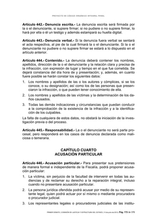 PROYECTO DE CÓDIGO ORGÁNICO INTEGRAL PENAL




Artículo 442.- Denuncia escrita.- La denuncia escrita será firmada por
la o el denunciante, si supiere firmar; si no pudiere o no supiere firmar, lo
hará por ella o él un testigo y además estampará su huella digital.

Artículo 443.- Denuncia verbal.- Si la denuncia fuera verbal se sentará
el acta respectiva, al pie de la cual firmará la o el denunciante. Si la o el
denunciante no pudiere o no supiere firmar se estará a lo dispuesto en el
artículo anterior.

Artículo 444.- Contenido.- La denuncia deberá contener los nombres,
apellidos, dirección de la o el denunciante y la relación clara y precisa de
la infracción, con expresión de lugar y tiempo en el que fue cometida. Se
dejará constancia del día hora de y presentación; y, además, en cuanto
fuere posible se harán constar los siguientes datos:
1. Los nombres y apellidos de las o los autores y cómplices, si se los
   conoce, o su designación; así como los de las personas que presen-
   ciaron la infracción, o que pueden tener conocimiento de ella.
2. Los nombres y apellidos de las víctimas y la determinación de los da-
   ños causados.
3. Todas las demás indicaciones y circunstancias que puedan conducir
   a la comprobación de la existencia de la infracción y a la identifica-
   ción de los culpables.
La falta de cualquiera de estos datos, no obstará la iniciación de la inves-
tigación previa o del proceso.

Artículo 445.- Responsabilidad.- La o el denunciante no será parte pro-
cesal, pero responderá en los casos de denuncia declarada como mali-
ciosa o temeraria.


                           CAPÍTULO CUARTO
                         ACUSACIÓN PARTICULAR

Artículo 446.- Acusación particular.- Para presentar sus pretensiones
de manera formal e independiente de la Fiscalía, podrá proponer acusa-
ción particular:
1. La víctima, sin perjuicio de la facultad de intervenir en todas las au-
   diencias y de reclamar su derecho a la reparación integral, incluso
   cuando no presentare acusación particular.
2. La persona jurídica ofendida podrá acusar por medio de su represen-
   tante legal, quien podrá actuar por sí mismo o mediante procuradora
   o procurador judicial.
3. Los representantes legales o procuradores judiciales de las institu-

                PRIMER DEBATE | COMISIÓN DE JUSTICIA Y ESTRUCTURA DEL ESTADO | 13 de junio de 2012 | Pág.   172 de 378
 
