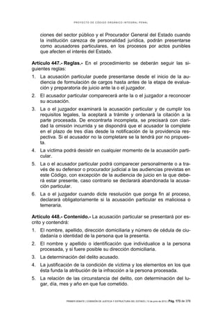 PROYECTO DE CÓDIGO ORGÁNICO INTEGRAL PENAL




   ciones del sector público y el Procurador General del Estado cuando
   la institución carezca de personalidad jurídica, podrán presentarse
   como acusadores particulares, en los procesos por actos punibles
   que afecten el interés del Estado.

Artículo 447.- Reglas.- En el procedimiento se deberán seguir las si-
guientes reglas:
1. La acusación particular puede presentarse desde el inicio de la au-
   diencia de formulación de cargos hasta antes de la etapa de evalua-
   ción y preparatoria de juicio ante la o el juzgador.
2. El acusador particular comparecerá ante la o el juzgador a reconocer
   su acusación.
3. La o el juzgador examinará la acusación particular y de cumplir los
   requisitos legales, la aceptará a trámite y ordenará la citación a la
   parte procesada. De encontrarla incompleta, se precisará con clari-
   dad la omisión incurrida y se dispondrá que el acusador la complete
   en el plazo de tres días desde la notificación de la providencia res-
   pectiva. Si el acusador no la completare se la tendrá por no propues-
   ta.
4. La víctima podrá desistir en cualquier momento de la acusación parti-
   cular.
5. La o el acusador particular podrá comparecer personalmente o a tra-
   vés de su defensor o procurador judicial a las audiencias previstas en
   este Código, con excepción de la audiencia de juicio en la que debe-
   rá estar presente, caso contrario se declarará abandonada la acusa-
   ción particular.
6. La o el juzgador cuando dicte resolución que ponga fin al proceso,
   declarará obligatoriamente si la acusación particular es maliciosa o
   temeraria.

Artículo 448.- Contenido.- La acusación particular se presentará por es-
crito y contendrá:
1. El nombre, apellido, dirección domiciliaria y número de cédula de ciu-
   dadanía o identidad de la persona que la presenta.
2. El nombre y apellido o identificación que individualice a la persona
   procesada, y si fuere posible su dirección domiciliaria.
3. La determinación del delito acusado.
4. La justificación de la condición de víctima y los elementos en los que
   ésta funda la atribución de la infracción a la persona procesada.
5. La relación de las circunstancia del delito, con determinación del lu-
   gar, día, mes y año en que fue cometido.


               PRIMER DEBATE | COMISIÓN DE JUSTICIA Y ESTRUCTURA DEL ESTADO | 13 de junio de 2012 | Pág.   173 de 378
 