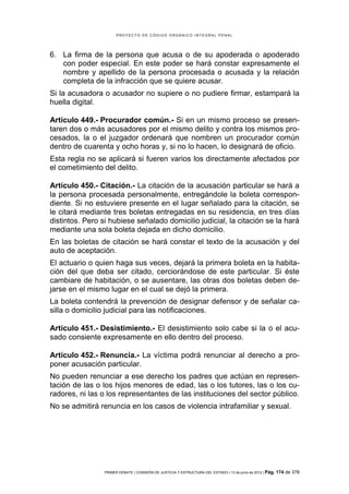 PROYECTO DE CÓDIGO ORGÁNICO INTEGRAL PENAL




6. La firma de la persona que acusa o de su apoderada o apoderado
   con poder especial. En este poder se hará constar expresamente el
   nombre y apellido de la persona procesada o acusada y la relación
   completa de la infracción que se quiere acusar.
Si la acusadora o acusador no supiere o no pudiere firmar, estampará la
huella digital.

Artículo 449.- Procurador común.- Si en un mismo proceso se presen-
taren dos o más acusadores por el mismo delito y contra los mismos pro-
cesados, la o el juzgador ordenará que nombren un procurador común
dentro de cuarenta y ocho horas y, si no lo hacen, lo designará de oficio.
Esta regla no se aplicará si fueren varios los directamente afectados por
el cometimiento del delito.

Artículo 450.- Citación.- La citación de la acusación particular se hará a
la persona procesada personalmente, entregándole la boleta correspon-
diente. Si no estuviere presente en el lugar señalado para la citación, se
le citará mediante tres boletas entregadas en su residencia, en tres días
distintos. Pero si hubiese señalado domicilio judicial, la citación se la hará
mediante una sola boleta dejada en dicho domicilio.
En las boletas de citación se hará constar el texto de la acusación y del
auto de aceptación.
El actuario o quien haga sus veces, dejará la primera boleta en la habita-
ción del que deba ser citado, cerciorándose de este particular. Si éste
cambiare de habitación, o se ausentare, las otras dos boletas deben de-
jarse en el mismo lugar en el cual se dejó la primera.
La boleta contendrá la prevención de designar defensor y de señalar ca-
silla o domicilio judicial para las notificaciones.

Artículo 451.- Desistimiento.- El desistimiento solo cabe si la o el acu-
sado consiente expresamente en ello dentro del proceso.

Artículo 452.- Renuncia.- La víctima podrá renunciar al derecho a pro-
poner acusación particular.
No pueden renunciar a ese derecho los padres que actúan en represen-
tación de las o los hijos menores de edad, las o los tutores, las o los cu-
radores, ni las o los representantes de las instituciones del sector público.
No se admitirá renuncia en los casos de violencia intrafamiliar y sexual.




                 PRIMER DEBATE | COMISIÓN DE JUSTICIA Y ESTRUCTURA DEL ESTADO | 13 de junio de 2012 | Pág.   174 de 378
 