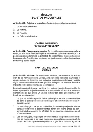 PROYECTO DE CÓDIGO ORGÁNICO INTEGRAL PENAL




                              TÍTULO III
                         SUJETOS PROCESALES

Artículo 453.- Sujetos procesales.- Serán sujetos del proceso penal:
1. La persona procesada.
2. La víctima.
3. La Fiscalía.
4. La Defensoría Pública.


                              CAPÍTULO PRIMERO
                             PERSONA PROCESADA

Artículo 454.- Persona procesada.- Se considera persona procesada a
quien, la o el fiscal formule cargos e inicie en su contra la instrucción. La
persona procesada tendrá la potestad de ejercer todos los derechos que
le reconoce la Constitución, los instrumentos internacionales de derechos
humanos y este Código.


                                CAPÍTULO SEGUNDO
                                     VÍCTIMA

Artículo 455.- Víctima.- Se consideran víctimas, para efectos de aplica-
ción de las normas de este Código, a la personas naturales o jurídicas y
demás sujetos de derechos que individual o colectivamente hayan sufrido
algún daño a un derecho o bien jurídico protegido de manera directa o
indirecta como consecuencia de la infracción.
La condición de víctima se mantiene con independencia de que se identi-
fique, aprehenda, enjuicie o condone al autor de la infracción e indepen-
dientemente de que exista un vínculo familiar con éste. Son víctimas, en-
tre otras, las siguientes:
1. La que ha sufrido agresión física, psicológica, sexual o cualquier tipo
   de daño o perjuicio de sus derechos por el cometimiento de una in-
   fracción penal.
2. La o el cónyuge o pareja en unión libre, incluso en parejas del mismo
   sexo; ascendientes o descendientes dentro del cuarto grado de con-
   sanguinidad o segundo de afinidad de las personas señaladas en el
   número anterior.
3. Los ex-cónyuges, ex-parejas en unión libre; a las personas con quie-
   nes se mantenga o se haya mantenido una relación consensual de
   pareja; así como quienes comparten el hogar de la persona agresora

                  PRIMER DEBATE | COMISIÓN DE JUSTICIA Y ESTRUCTURA DEL ESTADO | 13 de junio de 2012 | Pág.   175 de 378
 
