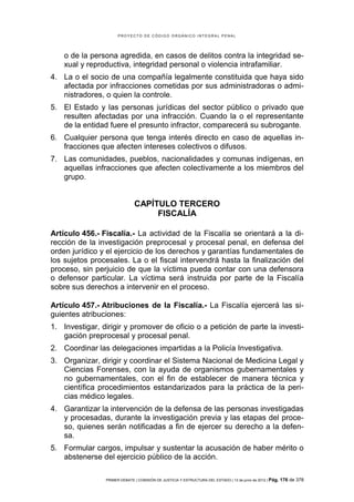 PROYECTO DE CÓDIGO ORGÁNICO INTEGRAL PENAL




    o de la persona agredida, en casos de delitos contra la integridad se-
    xual y reproductiva, integridad personal o violencia intrafamiliar.
4. La o el socio de una compañía legalmente constituida que haya sido
   afectada por infracciones cometidas por sus administradoras o admi-
   nistradores, o quien la controle.
5. El Estado y las personas jurídicas del sector público o privado que
   resulten afectadas por una infracción. Cuando la o el representante
   de la entidad fuere el presunto infractor, comparecerá su subrogante.
6. Cualquier persona que tenga interés directo en caso de aquellas in-
   fracciones que afecten intereses colectivos o difusos.
7. Las comunidades, pueblos, nacionalidades y comunas indígenas, en
   aquellas infracciones que afecten colectivamente a los miembros del
   grupo.


                              CAPÍTULO TERCERO
                                   FISCALÍA

Artículo 456.- Fiscalía.- La actividad de la Fiscalía se orientará a la di-
rección de la investigación preprocesal y procesal penal, en defensa del
orden jurídico y el ejercicio de los derechos y garantías fundamentales de
los sujetos procesales. La o el fiscal intervendrá hasta la finalización del
proceso, sin perjuicio de que la víctima pueda contar con una defensora
o defensor particular. La víctima será instruida por parte de la Fiscalía
sobre sus derechos a intervenir en el proceso.

Artículo 457.- Atribuciones de la Fiscalía.- La Fiscalía ejercerá las si-
guientes atribuciones:
1. Investigar, dirigir y promover de oficio o a petición de parte la investi-
   gación preprocesal y procesal penal.
2. Coordinar las delegaciones impartidas a la Policía Investigativa.
3. Organizar, dirigir y coordinar el Sistema Nacional de Medicina Legal y
   Ciencias Forenses, con la ayuda de organismos gubernamentales y
   no gubernamentales, con el fin de establecer de manera técnica y
   científica procedimientos estandarizados para la práctica de la peri-
   cias médico legales.
4. Garantizar la intervención de la defensa de las personas investigadas
   y procesadas, durante la investigación previa y las etapas del proce-
   so, quienes serán notificadas a fin de ejercer su derecho a la defen-
   sa.
5. Formular cargos, impulsar y sustentar la acusación de haber mérito o
   abstenerse del ejercicio público de la acción.

                PRIMER DEBATE | COMISIÓN DE JUSTICIA Y ESTRUCTURA DEL ESTADO | 13 de junio de 2012 | Pág.   176 de 378
 