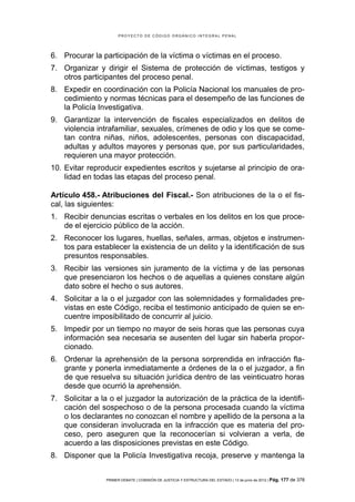 PROYECTO DE CÓDIGO ORGÁNICO INTEGRAL PENAL




6. Procurar la participación de la víctima o víctimas en el proceso.
7. Organizar y dirigir el Sistema de protección de víctimas, testigos y
   otros participantes del proceso penal.
8. Expedir en coordinación con la Policía Nacional los manuales de pro-
   cedimiento y normas técnicas para el desempeño de las funciones de
   la Policía Investigativa.
9. Garantizar la intervención de fiscales especializados en delitos de
   violencia intrafamiliar, sexuales, crímenes de odio y los que se come-
   tan contra niñas, niños, adolescentes, personas con discapacidad,
   adultas y adultos mayores y personas que, por sus particularidades,
   requieren una mayor protección.
10. Evitar reproducir expedientes escritos y sujetarse al principio de ora-
    lidad en todas las etapas del proceso penal.

Artículo 458.- Atribuciones del Fiscal.- Son atribuciones de la o el fis-
cal, las siguientes:
1. Recibir denuncias escritas o verbales en los delitos en los que proce-
   de el ejercicio público de la acción.
2. Reconocer los lugares, huellas, señales, armas, objetos e instrumen-
   tos para establecer la existencia de un delito y la identificación de sus
   presuntos responsables.
3. Recibir las versiones sin juramento de la víctima y de las personas
   que presenciaron los hechos o de aquellas a quienes constare algún
   dato sobre el hecho o sus autores.
4. Solicitar a la o el juzgador con las solemnidades y formalidades pre-
   vistas en este Código, reciba el testimonio anticipado de quien se en-
   cuentre imposibilitado de concurrir al juicio.
5. Impedir por un tiempo no mayor de seis horas que las personas cuya
   información sea necesaria se ausenten del lugar sin haberla propor-
   cionado.
6. Ordenar la aprehensión de la persona sorprendida en infracción fla-
   grante y ponerla inmediatamente a órdenes de la o el juzgador, a fin
   de que resuelva su situación jurídica dentro de las veinticuatro horas
   desde que ocurrió la aprehensión.
7. Solicitar a la o el juzgador la autorización de la práctica de la identifi-
   cación del sospechoso o de la persona procesada cuando la víctima
   o los declarantes no conozcan el nombre y apellido de la persona a la
   que consideran involucrada en la infracción que es materia del pro-
   ceso, pero aseguren que la reconocerían si volvieran a verla, de
   acuerdo a las disposiciones previstas en este Código.
8. Disponer que la Policía Investigativa recoja, preserve y mantenga la


                 PRIMER DEBATE | COMISIÓN DE JUSTICIA Y ESTRUCTURA DEL ESTADO | 13 de junio de 2012 | Pág.   177 de 378
 