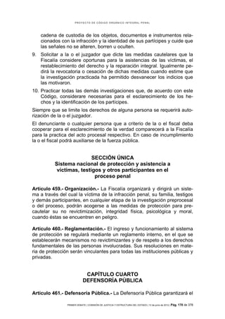 PROYECTO DE CÓDIGO ORGÁNICO INTEGRAL PENAL




    cadena de custodia de los objetos, documentos e instrumentos rela-
    cionados con la infracción y la identidad de sus partícipes y cuide que
    las señales no se alteren, borren u oculten.
9. Solicitar a la o el juzgador que dicte las medidas cautelares que la
   Fiscalía considere oportunas para la asistencias de las víctimas, el
   restablecimiento del derecho y la reparación integral. Igualmente pe-
   dirá la revocatoria o cesación de dichas medidas cuando estime que
   la investigación practicada ha permitido desvanecer los indicios que
   las motivaron.
10. Practicar todas las demás investigaciones que, de acuerdo con este
    Código, considerare necesarias para el esclarecimiento de los he-
    chos y la identificación de los partícipes.
Siempre que se limite los derechos de alguna persona se requerirá auto-
rización de la o el juzgador.
El denunciante o cualquier persona que a criterio de la o el fiscal deba
cooperar para el esclarecimiento de la verdad comparecerá a la Fiscalía
para la practica del acto procesal respectivo. En caso de incumplimiento
la o el fiscal podrá auxiliarse de la fuerza pública.


                          SECCIÓN ÚNICA
          Sistema nacional de protección y asistencia a
           víctimas, testigos y otros participantes en el
                           proceso penal

Artículo 459.- Organización.- La Fiscalía organizará y dirigirá un siste-
ma a través del cual la víctima de la infracción penal, su familia, testigos
y demás participantes, en cualquier etapa de la investigación preprocesal
o del proceso, podrán acogerse a las medidas de protección para pre-
cautelar su no revictimización, integridad física, psicológica y moral,
cuando éstas se encuentren en peligro.

Artículo 460.- Reglamentación.- El ingreso y funcionamiento al sistema
de protección se regulará mediante un reglamento interno, en el que se
establecerán mecanismos no revictimizantes y de respeto a los derechos
fundamentales de las personas involucradas. Sus resoluciones en mate-
ria de protección serán vinculantes para todas las instituciones públicas y
privadas.


                             CAPÍTULO CUARTO
                            DEFENSORÍA PÚBLICA

Artículo 461.- Defensoría Pública.- La Defensoría Pública garantizará el

                PRIMER DEBATE | COMISIÓN DE JUSTICIA Y ESTRUCTURA DEL ESTADO | 13 de junio de 2012 | Pág.   178 de 378
 
