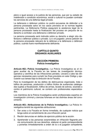 PROYECTO DE CÓDIGO ORGÁNICO INTEGRAL PENAL




pleno e igual acceso a la justicia de las personas, que por su estado de
indefensión o condición económica, social o cultural no pueden contratar
los servicios de una defensa legal privada.
La defensora o defensor público no podrá excusarse de defender a la
persona procesada salvo en los casos previstos en la normas legales
pertinentes. La Defensoría Pública asegurará la asistencia legal de la
persona procesada hasta la finalización del proceso sin perjuicio de su
derecho a contratar una defensora o defensor privado.
La persona procesada será instruida sobre su derecho a elegir otra de-
fensora o defensor público o privado. La o el juzgador, previa petición de
la persona procesada relevará de la defensa a la defensora o defensor
público, cuando fuere manifiestamente deficiente.


                             CAPÍTULO QUINTO
                            ÓRGANOS AUXILIARES


                                SECCIÓN PRIMERA
                                Policía Investigativa

Artículo 462.- Policía Investigativa.- La Policía Investigativa es el ór-
gano auxiliar de la Fiscalía en las tareas de investigación técnica-
operativa y científica de las infracciones penales. Llevará a cabo las dili-
gencias necesarias para cumplir los fines previstos en este Código y eje-
cutarán sus tareas bajo la dirección de la Fiscalía.
Para la investigación de los delitos de delincuencia organizada, trata o
tráfico de personas, producción o tráfico ilícitos de sustancias cataloga-
das sujetas a fiscalización, tráfico de armas, lavado de activos, sicariato o
contra el patrimonio cultural, se contará con profesionales especializa-
dos.
Los miembros de la Policía Investigativa serán profesionales expertos en
investigación criminal y ciencias forenses en las distintas áreas del cono-
cimiento.

Artículo 463.- Atribuciones de la Policía Investigativa.- La Policía In-
vestigativa tendrá las siguientes atribuciones:
1. Dar aviso a la Fiscalía en forma inmediata, de cualquier noticia que
   tenga sobre el cometimiento de una infracción penal.
2. Recibir denuncias en delitos de ejercicio público de la acción.
3. Aprehender a las personas sorprendidas en infracción flagrante pre-
   via comunicación de sus derechos, elaborar el parte correspondiente
   y ponerlas inmediatamente a orden de la o el juzgador competente,

                PRIMER DEBATE | COMISIÓN DE JUSTICIA Y ESTRUCTURA DEL ESTADO | 13 de junio de 2012 | Pág.   179 de 378
 
