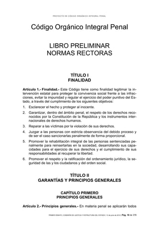 PROYECTO DE CÓDIGO ORGÁNICO INTEGRAL PENAL




     Código Orgánico Integral Penal

                 LIBRO PRELIMINAR
                NORMAS RECTORAS


                                        TÍTULO I
                                       FINALIDAD

Artículo 1.- Finalidad.- Este Código tiene como finalidad legitimar la in-
tervención estatal para proteger la convivencia social frente a las infrac-
ciones, evitar la impunidad y regular el ejercicio del poder punitivo del Es-
tado, a través del cumplimiento de los siguientes objetivos:
1. Esclarecer el hecho y proteger al inocente.
2. Garantizar, dentro del ámbito penal, el respeto de los derechos reco-
   nocidos por la Constitución de la República y los instrumentos inter-
   nacionales de derechos humanos.
3. Reparar a las víctimas por la violación de sus derechos.
4. Juzgar a las personas con estricta observancia del debido proceso y
   de ser el caso sancionarlas penalmente de forma proporcional.
5. Promover la rehabilitación integral de las personas sentenciadas pe-
   nalmente para reinsertarlas en la sociedad, desarrollando sus capa-
   cidades para el ejercicio de sus derechos y el cumplimiento de sus
   responsabilidades al recuperar la libertad.
6. Promover el respeto y la ratificación del ordenamiento jurídico, la se-
   guridad de las y los ciudadanos y del orden social.


                      TÍTULO II
          GARANTÍAS Y PRINCIPIOS GENERALES

                           CAPÍTULO PRIMERO
                         PRINCIPIOS GENERALES

Artículo 2.- Principios generales.- En materia penal se aplicarán todos

                 PRIMER DEBATE | COMISIÓN DE JUSTICIA Y ESTRUCTURA DEL ESTADO | 13 de junio de 2012 | Pág.   18 de 378
 