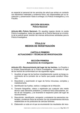 PROYECTO DE CÓDIGO ORGÁNICO INTEGRAL PENAL




en especial el personal de los servicios de salud que entren en contacto
con elementos materiales y evidencia física, son responsables por su re-
colección y preservación hasta la entrega a la Policía Investigativa y a la
Fiscalía.


                                SECCIÓN SEGUNDA
                                  Policía Nacional

Artículo 469.- Policía Nacional.- En aquellos lugares donde no exista
Policía Investigativa, todos los agentes de la Policía Nacional en el ámbi-
to de la justicia penal, tendrán las mismas atribuciones señaladas para la
Policía Investigativa.


                          TÍTULO IV
                   MEDIOS DE INVESTIGACIÓN

                  CAPÍTULO PRIMERO
        ACTUACIONES Y TÉCNICAS DE INVESTIGACIÓN


                           SECCIÓN PRIMERA
                       Actuaciones de investigación

Artículo 470.- Reconocimiento del lugar de los hechos.- La Fiscalía o
la Unidad Especializada de la Policía Investigativa, reconocerá el lugar
de los hechos de conformidad con las siguientes reglas:
1. Acudirán al lugar de los hechos inmediatamente cuando se tenga co-
   nocimiento de la comisión de un hecho que pueda constituir infrac-
   ción.
2. Describirán y examinarán el lugar de forma minuciosa, completa y
   metódicamente.
3. Identificarán las huellas, rastros o vestigios de la infracción.
4. Tomarán fotografías, videos o registrarán por cualquier otro medio
   técnico cada elemento probatorio y evidencia física descubiertos, an-
   tes de ser recogidos, y se levantará el respectivo plano del lugar de
   reconocimiento.
5. Descubrirán, identificarán, recogerán y embalarán los elementos ma-
   teriales y evidencia física de acuerdo con los procedimientos técnicos
   establecidos en los protocolos de ciencias forenses.
6. Elaborarán un acta en el que se enumerarán los resultados del reco-

                 PRIMER DEBATE | COMISIÓN DE JUSTICIA Y ESTRUCTURA DEL ESTADO | 13 de junio de 2012 | Pág.   182 de 378
 