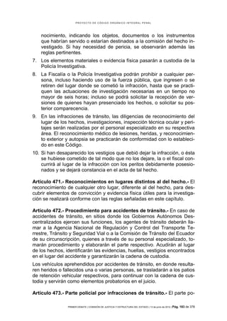 PROYECTO DE CÓDIGO ORGÁNICO INTEGRAL PENAL




    nocimiento, indicando los objetos, documentos o los instrumentos
    que habrían servido o estarían destinados a la comisión del hecho in-
    vestigado. Si hay necesidad de pericia, se observarán además las
    reglas pertinentes.
7. Los elementos materiales o evidencia física pasarán a custodia de la
   Policía Investigativa.
8. La Fiscalía o la Policía Investigativa podrán prohibir a cualquier per-
   sona, incluso haciendo uso de la fuerza pública, que ingresen o se
   retiren del lugar donde se cometió la infracción, hasta que se practi-
   quen las actuaciones de investigación necesarias en un tiempo no
   mayor de seis horas; incluso se podrá solicitar la recepción de ver-
   siones de quienes hayan presenciado los hechos, o solicitar su pos-
   terior comparecencia.
9. En las infracciones de tránsito, las diligencias de reconocimiento del
   lugar de los hechos, investigaciones, inspección técnica ocular y peri-
   tajes serán realizadas por el personal especializado en su respectiva
   área. El reconocimiento médico de lesiones, heridas, y reconocimien-
   to exterior y autopsia se practicarán de conformidad con lo estableci-
   do en este Código.
10. Si han desaparecido los vestigios que debió dejar la infracción, o ésta
    se hubiese cometido de tal modo que no los dejare, la o el fiscal con-
    currirá al lugar de la infracción con los peritos debidamente posesio-
    nados y se dejará constancia en el acta de tal hecho.

Artículo 471.- Reconocimientos en lugares distintos al del hecho.- El
reconocimiento de cualquier otro lugar, diferente al del hecho, para des-
cubrir elementos de convicción y evidencia física útiles para la investiga-
ción se realizará conforme con las reglas señaladas en este capítulo.

Artículo 472.- Procedimiento para accidentes de tránsito.- En caso de
accidentes de tránsito, en sitios donde los Gobiernos Autónomos Des-
centralizados ejercen sus funciones, los agentes de tránsito deberán lla-
mar a la Agencia Nacional de Regulación y Control del Transporte Te-
rrestre, Tránsito y Seguridad Vial o a la Comisión de Tránsito del Ecuador
de su circunscripción, quienes a través de su personal especializado, to-
marán procedimiento y elaborarán el parte respectivo. Acudirán al lugar
de los hechos, identificarán las evidencias, huellas, vestigios encontrados
en el lugar del accidente y garantizarán la cadena de custodia.
Los vehículos aprehendidos por accidentes de tránsito, en donde resulta-
ren heridos o fallecidos una o varias personas, se trasladarán a los patios
de retención vehicular respectivos, para continuar con la cadena de cus-
todia y servirán como elementos probatorios en el juicio.

Artículo 473.- Parte policial por infracciones de tránsito.- El parte po-

                PRIMER DEBATE | COMISIÓN DE JUSTICIA Y ESTRUCTURA DEL ESTADO | 13 de junio de 2012 | Pág.   183 de 378
 
