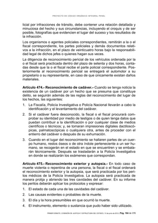 PROYECTO DE CÓDIGO ORGÁNICO INTEGRAL PENAL




licial por infracciones de tránsito, debe contener una relación detallada y
minuciosa del hecho y sus circunstancias, incluyendo el croquis y de ser
posible, fotografías que evidencien el lugar del suceso y los resultados de
la infracción.
Los organismos o agentes policiales correspondientes, remitirán a la o el
fiscal correspondiente, los partes policiales y demás documentos relati-
vos a la infracción, en el plazo de veinticuatro horas bajo la responsabili-
dad legal de dichos jefes o quienes hagan sus veces.
La diligencia de reconocimiento pericial de los vehículos ordenada por la
o el fiscal será practicada dentro del plazo de setenta y dos horas, conta-
das desde que la o el fiscal recibe el parte policial correspondiente. Pos-
teriormente al reconocimiento pericial se entregará el automotor a su
propietario o su representante, en caso de que únicamente existan daños
materiales.

Artículo 474.- Reconocimiento de cadáver.- Cuando se tenga noticia la
existencia de un cadáver por un hecho que se presuma que constituye
delito, se seguirán además de las reglas del reconocimiento del lugar de
los hechos, las siguientes:
1. La Fiscalía, Policía Investigativa o Policía Nacional llevarán a cabo la
   identificación y el levantamiento del cadáver.
2. Si el cadáver fuera desconocido, la fiscal o el fiscal procurará com-
   probar su identidad por medio de testigos o de quien tenga datos que
   puedan contribuir a la identificación o por cualquier clase de medios
   científicos o técnicos; y, se tomaran impresiones digitales dactiloscó-
   picas, palmatoscópicas o cualquiera otra, antes de proceder con el
   entierro del cadáver o después de su exhumación.
3. Cuando en el lugar del reconocimiento se hallaren partes de un cuer-
   po humano, restos óseos o de otra índole perteneciente a un ser hu-
   mano, se recogerán en el estado en que se encuentren y se embala-
   rán técnicamente. Después se trasladarán a la Policía Investigativa
   en donde se realizarán los exámenes que correspondan.

Artículo 475.- Reconocimiento exterior y autopsia.- En todo caso de
muerte violenta o repentina de una persona, la fiscal o el fiscal ordenará
el reconocimiento exterior y la autopsia, que será practicada por los peri-
tos médicos de la Policía Investigativa. La autopsia será practicada de
manera prolija y abriendo las tres cavidades del cadáver. En su informe
los peritos deberán aplicar los protocolos y expresar:
1. El estado de cada una de las cavidades del cadáver.
2. Las causas evidentes o probables de la muerte.
3. El día y la hora presumibles en que ocurrió la muerte.
4. El instrumento, elemento o sustancia que pudo haber sido utilizado.

                PRIMER DEBATE | COMISIÓN DE JUSTICIA Y ESTRUCTURA DEL ESTADO | 13 de junio de 2012 | Pág.   184 de 378
 