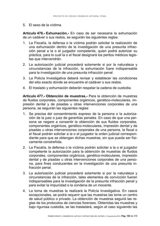 PROYECTO DE CÓDIGO ORGÁNICO INTEGRAL PENAL




5. El sexo de la víctima.

Artículo 476.- Exhumación.- En caso de ser necesaria la exhumación
de un cadáver o sus restos, se seguirán las siguientes reglas:
1. La Fiscalía, la defensa o la víctima podrán solicitar la realización de
   una exhumación dentro de la investigación de una presunta infrac-
   ción penal a la o el juzgador competente, quien podrá autorizar su
   práctica, para lo cual la o el fiscal designará los peritos médicos legis-
   tas que intervendrán.
2. La autorización judicial procederá solamente si por la naturaleza y
   circunstancias de la infracción, la exhumación fuere indispensable
   para la investigación de una presunta infracción penal.
3. La Policía Investigativa deberá revisar y establecer las condiciones
   del sitio exacto donde se encuentre el cadáver o sus restos.
4. El traslado y exhumación deberán respetar la cadena de custodia.

Artículo 477.- Obtención de muestras.- Para la obtención de muestras
de fluidos corporales, componentes orgánicos, genético-moleculares, im-
presión dental y de pisadas u otras intervenciones corporales de una
persona, se seguirán las siguientes reglas:
1. Se precisa del consentimiento expreso de la persona o la autoriza-
   ción de la juez o juez de garantías penales. En caso de que una per-
   sona se negare a consentir la obtención de sus fluidos corporales,
   componentes orgánicos, genético-moleculares, impresión dental y de
   pisadas u otras intervenciones corporales de una persona, la fiscal o
   el fiscal podrán solicitar a la o el juzgador la orden judicial correspon-
   diente para que se obtengan dichas muestras, sin que pueda ser físi-
   camente constreñida.
2. La Fiscalía, la defensa o la víctima podrán solicitar a la o el juzgador
   competente la autorización para la obtención de muestras de fluidos
   corporales, componentes orgánicos, genético-moleculares, impresión
   dental y de pisadas u otras intervenciones corporales de una perso-
   na, para fines conducentes en la investigación de una presunta in-
   fracción penal.
3. La autorización judicial procederá solamente si por la naturaleza y
   circunstancias de la infracción, tales elementos de convicción fueren
   indispensables para la investigación de la presunta infracción penal y
   para evitar la impunidad o la condena de un inocente.
4. La toma de muestras la realizará la Policía Investigativa. En casos
   excepcionales, se podrá requerir que las muestras las tome un centro
   de salud público o privado. La obtención de muestras seguirá las re-
   glas de los protocolos de ciencias forenses. Obtenidas las muestras y
   bajo rigurosa custodia, se las trasladará, según el caso siguiendo las

                PRIMER DEBATE | COMISIÓN DE JUSTICIA Y ESTRUCTURA DEL ESTADO | 13 de junio de 2012 | Pág.   185 de 378
 