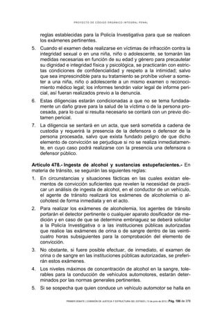 PROYECTO DE CÓDIGO ORGÁNICO INTEGRAL PENAL




    reglas establecidas para la Policía Investigativa para que se realicen
    los exámenes pertinentes.
5. Cuando el examen deba realizarse en víctimas de infracción contra la
   integridad sexual o en una niña, niño o adolescente, se tomarán las
   medidas necesarias en función de su edad y género para precautelar
   su dignidad e integridad física y psicológica, se practicarán con estric-
   tas condiciones de confidencialidad y respeto a la intimidad; salvo
   que sea imprescindible para su tratamiento se prohíbe volver a some-
   ter a una niña, niño o adolescente a un mismo examen o reconoci-
   miento médico legal; los informes tendrán valor legal de informe peri-
   cial, así fueran realizados previo a la denuncia.
6. Estas diligencias estarán condicionadas a que no se tema fundada-
   mente un daño grave para la salud de la víctima o de la persona pro-
   cesada, para lo cual si resulta necesario se contará con un previo dic-
   tamen pericial.
7. La diligencia se sentará en un acta, que será sometida a cadena de
   custodia y requerirá la presencia de la defensora o defensor de la
   persona procesada, salvo que exista fundado peligro de que dicho
   elemento de convicción se perjudique si no se realiza inmediatamen-
   te, en cuyo caso podrá realizarse con la presencia una defensora o
   defensor público.

Artículo 478.- Ingesta de alcohol y sustancias estupefacientes.- En
materia de tránsito, se seguirán las siguientes reglas:
1. En circunstancias y situaciones fácticas en las cuales existan ele-
   mentos de convicción suficientes que revelen la necesidad de practi-
   car un análisis de ingesta de alcohol, en el conductor de un vehículo,
   el agente de tránsito realizará los exámenes de alcoholemia o al-
   cohotest de forma inmediata y en el acto.
2. Para realizar los exámenes de alcoholemia, los agentes de tránsito
   portarán el detector pertinente o cualquier aparato dosificador de me-
   dición y en caso de que se determine embriaguez se deberá solicitar
   a la Policía Investigativa o a las instituciones públicas autorizadas
   que realice las exámenes de orina o de sangre dentro de las veinti-
   cuatro horas subsiguientes para la comprobación del elemento de
   convicción.
3. No obstante, si fuere posible efectuar, de inmediato, el examen de
   orina o de sangre en las instituciones públicas autorizadas, se preferi-
   rán estos exámenes.
4. Los niveles máximos de concentración de alcohol en la sangre, tole-
   rables para la conducción de vehículos automotores, estarán deter-
   minados por las normas generales pertinentes.
5. Si se sospecha que quien conduce un vehículo automotor se halla en

                PRIMER DEBATE | COMISIÓN DE JUSTICIA Y ESTRUCTURA DEL ESTADO | 13 de junio de 2012 | Pág.   186 de 378
 