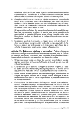 PROYECTO DE CÓDIGO ORGÁNICO INTEGRAL PENAL




    estado de intoxicación por haber ingerido sustancias estupefacientes
    o psicotrópicas, se realizará el correspondiente examen por medio
    del narcotest, exámenes de sangre u orina o todos ellos juntos.
6. Cuando producido un accidente de tránsito se presuma que quien lo
   causó se encontraba en estado de embriaguez o en estado de intoxi-
   cación por haber ingerido sustancias estupefacientes o psicotrópicas,
   si es posible, se procederá a realizar de inmediato los exámenes de
   alcohotest o narcotest, según el caso.
    Si las condiciones físicas del causante del accidente imposibilita rea-
    lizar las mencionadas pruebas, el agente que toma procedimiento
    acompañará el traslado del herido a una clínica, hospital u otro esta-
    blecimiento médico, en donde se le realizará los exámenes corres-
    pondientes.
7. En caso de que la o el conductor se negare a que se le practiquen di-
   chos exámenes de comprobación, se tendrá como presunción de ha-
   llarse en estado de embriaguez o de intoxicación por efecto de al-
   cohol o de sustancias catalogadas sujetas a fiscalización.

Artículo 479.- Exámenes médicos y corporales.- Podrán efectuarse
exámenes médicos o corporales de la persona procesada o de la víctima,
en caso de que fueran necesarios para constatar circunstancias relevan-
tes para la investigación, de acuerdo a las siguientes reglas:
1. Si la persona que ha de ser objeto del examen, apercibida de sus de-
   rechos, consintiere en hacerlo, la Fiscalía ordenará que sin más trá-
   mite se lo practique.
2. En el caso de que la persona se negare al examen corporal, la Fisca-
   lía podrá solicitar autorización judicial para practicar el mismo, previo
   requerimiento motivado, sin que pueda ser físicamente constreñida.
3. No se podrán realizar pruebas de carácter biológico, extracciones de
   sangre, de objetos situados en el cuerpo u otras análogas, si se te-
   miere menoscabo para la salud o dignidad de la persona sobre quien
   se realice el examen.
4. En los casos de delitos contra la integridad sexual y reproductiva,
   cuando una persona ponga en conocimiento que ha sido víctima de
   uno de tales delitos y hubiere peligro de destrucción de huellas o ras-
   tros de cualquier naturaleza en su persona, los centros de salud, clí-
   nicas, hospitales públicos o privados, a donde hubiere acudido, debe-
   rán practicar, previo consentimiento escrito de la víctima, los recono-
   cimientos, exámenes médicos y pruebas biológicas correspondien-
   tes. Realizados los exámenes, se levantará un acta en duplicado de
   los mismos, la que será suscrita por la o el jefe del establecimiento o
   de la respectiva sección y por los profesionales que los hubieren
   practicado. Una copia será entregada a la persona que hubiere sido


                PRIMER DEBATE | COMISIÓN DE JUSTICIA Y ESTRUCTURA DEL ESTADO | 13 de junio de 2012 | Pág.   187 de 378
 